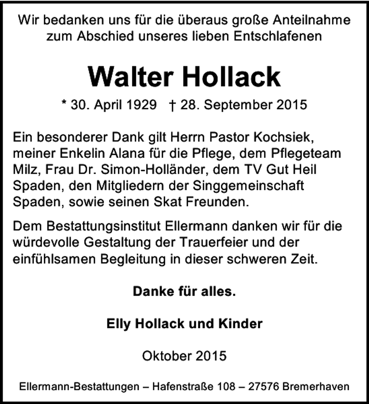 <p>Wir bedanken uns für die überaus große Anteilnahme<br />zum Abschied unseres lieben Entschlafenen</p><p>Walter Hollack</p><p>* 30. April 1929 † 28. September 2015<br />Ein besonderer Dank gilt Herrn Pastor Kochsiek,<br />meiner Enkelin Alana für die Pflege, dem Pflegeteam<br />Milz, Frau Dr. Simon-Holländer, dem TV Gut Heil<br />Spaden, den Mitgliedern der Singgemeinschaft<br />Spaden, sowie seinen Skat Freunden.<br />Dem Bestattungsinstitut Ellermann danken wir für die<br />würdevolle Gestaltung der Trauerfeier und der<br />einfühlsamen Begleitung in dieser schweren Zeit.<br />Danke für alles.<br />Elly Hollack und Kinder<br />Oktober 2015<br />Ellermann-Bestattungen – Hafenstraße 108 – 27576 Bremerhaven</p>