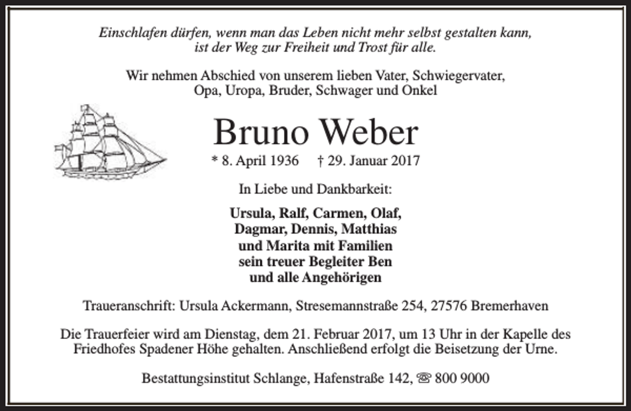 <p>Einschlafen dürfen, wenn man das Leben nicht mehr selbst gestalten kann,<br />ist der Weg zur Freiheit und Trost für alle.<br />Wir nehmen Abschied von unserem lieben Vater, Schwiegervater,<br />Opa, Uropa, Bruder, Schwager und Onkel</p><p>Bruno Weber</p><p>* 8. April 1936</p><p>† 29. Januar 2017</p><p>In Liebe und Dankbarkeit:<br />Ursula, Ralf, Carmen, Olaf,<br />Dagmar, Dennis, Matthias<br />und Marita mit Familien<br />sein treuer Begleiter Ben<br />und alle Angehörigen<br />Traueranschrift: Ursula Ackermann, Stresemannstraße 254, 27576 Bremerhaven<br />Die Trauerfeier wird am Dienstag, dem 21. Februar 2017, um 13 Uhr in der Kapelle des<br />Friedhofes Spadener Höhe gehalten. Anschließend erfolgt die Beisetzung der Urne.<br />Bestattungsinstitut Schlange, Hafenstraße 142, s 800 9000</p>