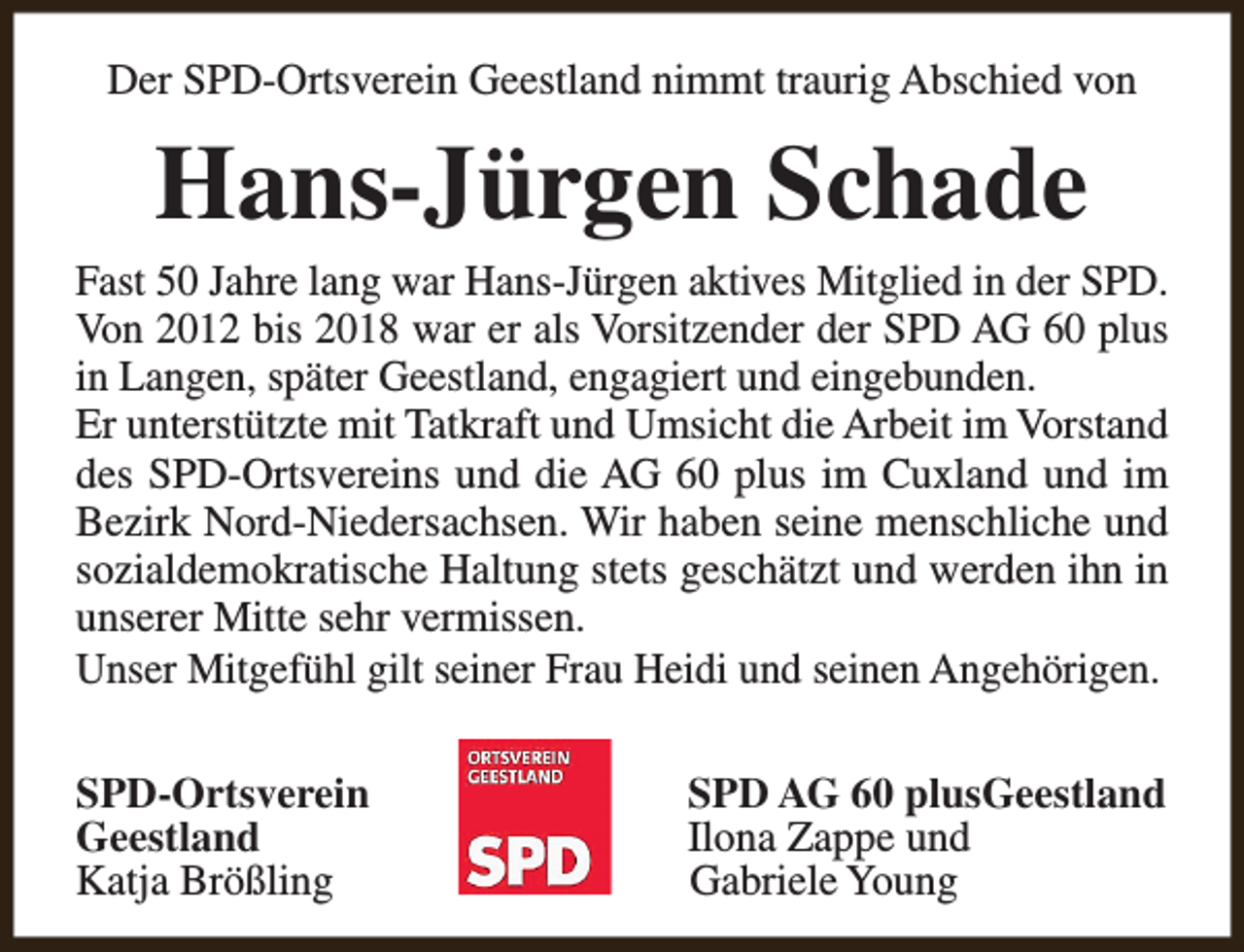 <p>Der SPD-Ortsverein Geestland nimmt traurig Abschied von</p><p>Hans-Jürgen Schade</p><p>Fast 50 Jahre lang war Hans-Jürgen aktives Mitglied in der SPD.<br />Von 2012 bis 2018 war er als Vorsitzender der SPD AG 60 plus<br />in Langen, später Geestland, engagiert und eingebunden.<br />Er unterstützte mit Tatkraft und Umsicht die Arbeit im Vorstand<br />des SPD-Ortsvereins und die AG 60 plus im Cuxland und im<br />Bezirk Nord-Niedersachsen. Wir haben seine menschliche und<br />sozialdemokratische Haltung stets geschätzt und werden ihn in<br />unserer Mitte sehr vermissen.<br />Unser Mitgefühl gilt seiner Frau Heidi und seinen Angehörigen.<br />SPD-Ortsverein<br />Geestland<br />Katja Brößling</p><p>SPD AG 60 plusGeestland<br />Ilona Zappe und<br />Gabriele Young</p>