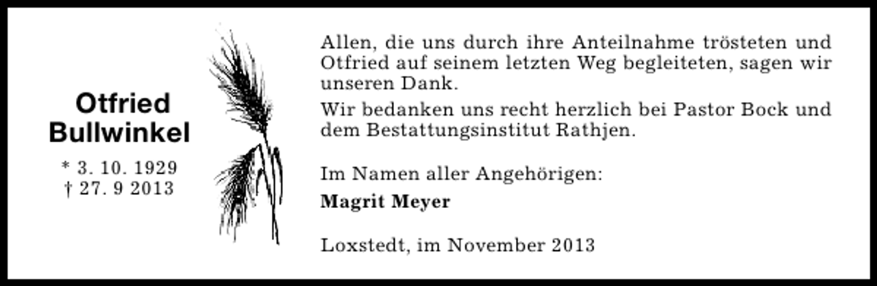 <p>Otfried<br />Bullwinkel<br />* 3. 10. 1929<br />† 27. 9 2013</p><p>Allen, die uns durch ihre Anteilnahme trösteten und<br />Otfried auf seinem letzten Weg begleiteten, sagen wir<br />unseren Dank.<br />Wir bedanken uns recht herzlich bei Pastor Bock und<br />dem Bestattungsinstitut Rathjen.<br />Im Namen aller Angehörigen:<br />Magrit Meyer<br />Loxstedt, im November 2013</p>