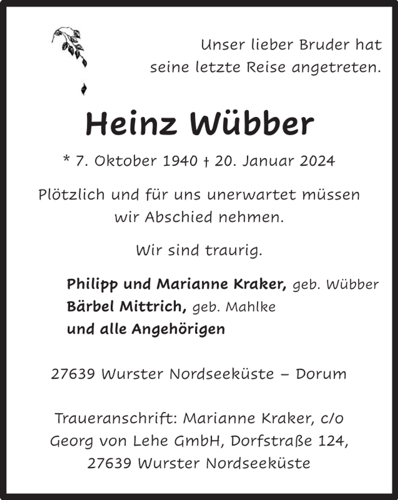 <p>Unser lieber Bruder hat<br />seine letzte Reise angetreten.</p><p>Heinz Wübber<br />* 7. Oktober 1940 † 20. Januar 2024<br />Plötzlich und für uns unerwartet müssen<br />wir Abschied nehmen.<br />Wir sind traurig.<br />Philipp und Marianne Kraker, geb. Wübber<br />Bärbel Mittrich, geb. Mahlke<br />und alle Angehörigen<br />27639 Wurster Nordseeküste – Dorum<br />Traueranschrift: Marianne Kraker, c/o<br />Georg von Lehe GmbH, Dorfstraße 124,<br />27639 Wurster Nordseeküste</p>
