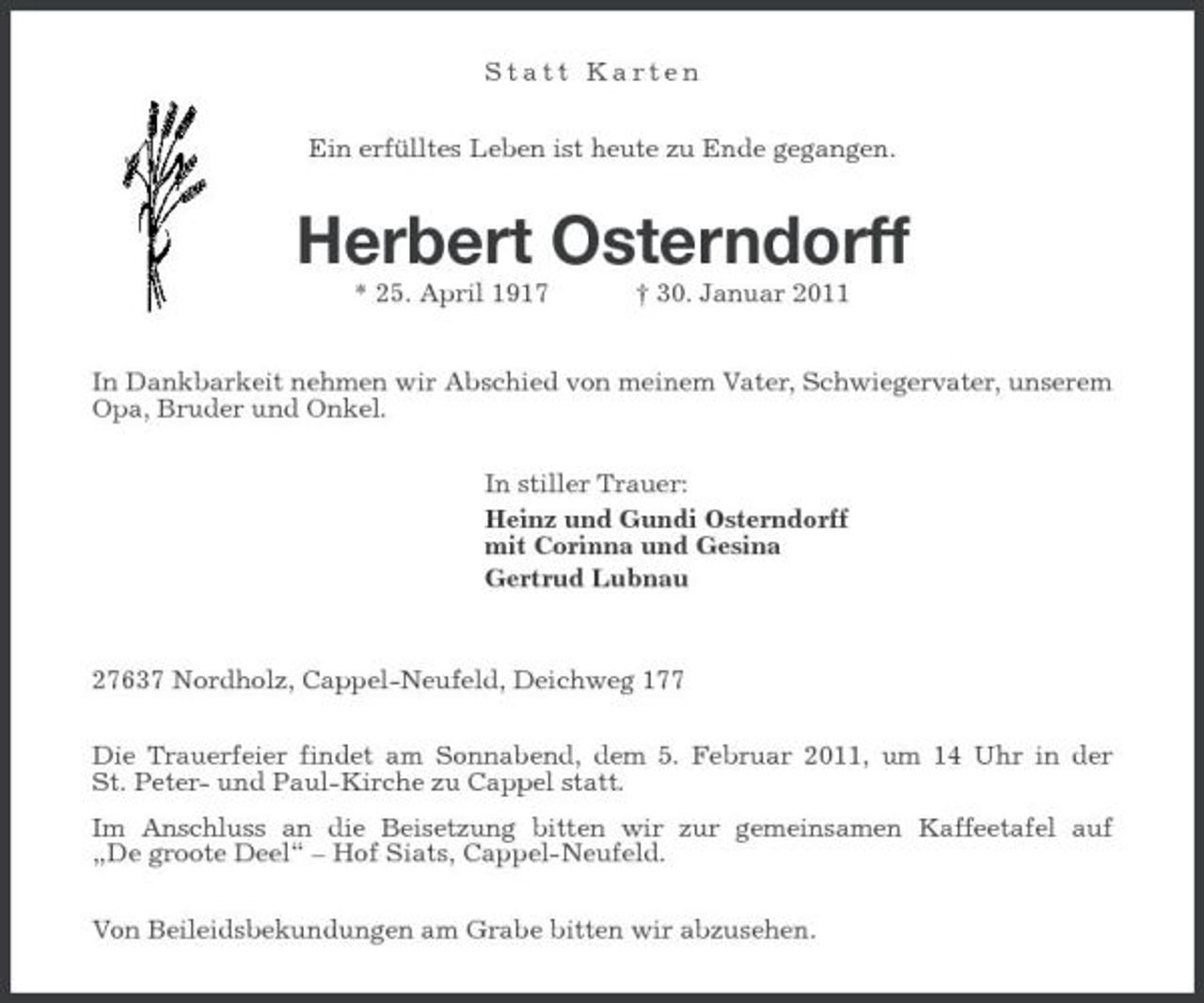 <p>Statt Karten Ein erfülltes Leben ist heute zu Ende gegangen.</p><p>Herbert Osterndorff<br />* 25. April 1917 † 30. Januar 2011 In Dankbarkeit nehmen wir Abschied von meinem Vater, Schwiegervater, unserem Opa, Bruder und Onkel. In stiller Trauer: Heinz und Gundi Osterndorff mit Corinna und Gesina Gertrud Lubnau</p><p>27637 Nordholz, Cappel-Neufeld, Deichweg 177 Die Trauerfeier findet am Sonnabend, dem 5. Februar 2011, um 14 Uhr in der St. Peter- und Paul-Kirche zu Cappel statt. Im Anschluss an die Beisetzung bitten wir zur gemeinsamen Kaffeetafel auf „De groote Deel“ – Hof Siats, Cappel-Neufeld. Von Beileidsbekundungen am Grabe bitten wir abzusehen.</p>