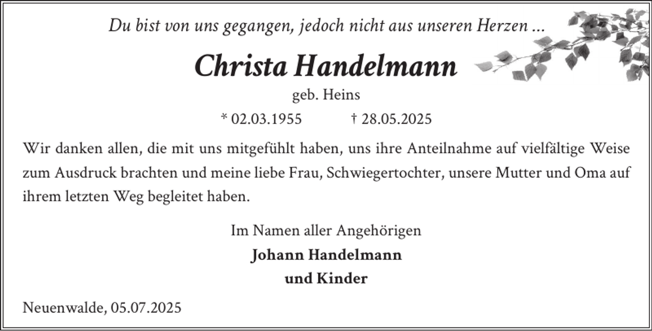 <p>Du bist von uns gegangen, jedoch nicht aus unseren Herzen …</p><p>Christa Handelmann<br />geb. Heins<br />* 02.03.1955<br />† 28.05.2025</p><p>Wir danken allen, die mit uns mitgefühlt haben, uns ihre Anteilnahme auf vielfältige Weise<br />zum Ausdruck brachten und meine liebe Frau, Schwiegertochter, unsere Mutter und Oma auf<br />ihrem letzten Weg begleitet haben.<br />Im Namen aller Angehörigen<br />Johann Handelmann<br />und Kinder<br />Neuenwalde, 05.07.2025</p>