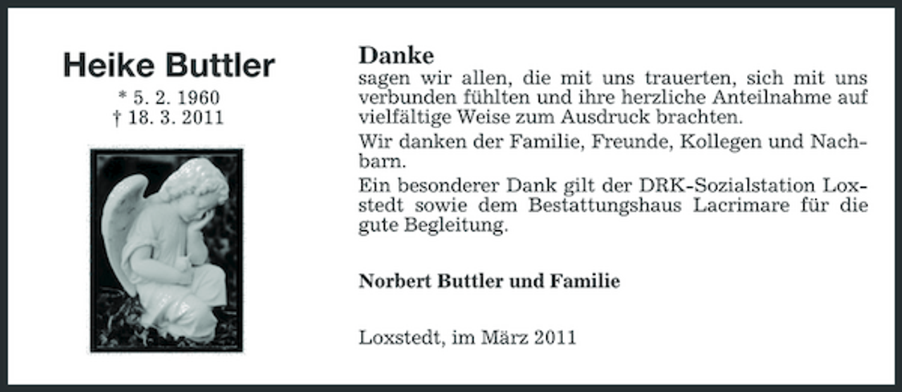 <p>Heike Buttler<br />* 5. 2. 1960</p>
<p>† 18. 3. 2011</p>
<p>Danke<br />sagen wir allen, die mit uns trauerten, sich mit uns verbunden fühlten und ihre herzliche Anteilnahme auf vielfältige Weise zum Ausdruck brachten. Wir danken der Familie, Freunde, Kollegen und Nachbarn. Ein besonderer Dank gilt der DRK-Sozialstation Loxstedt sowie dem Bestattungshaus Lacrimare für die gute Begleitung. Norbert Buttler und Familie Loxstedt, im März 2011</p>