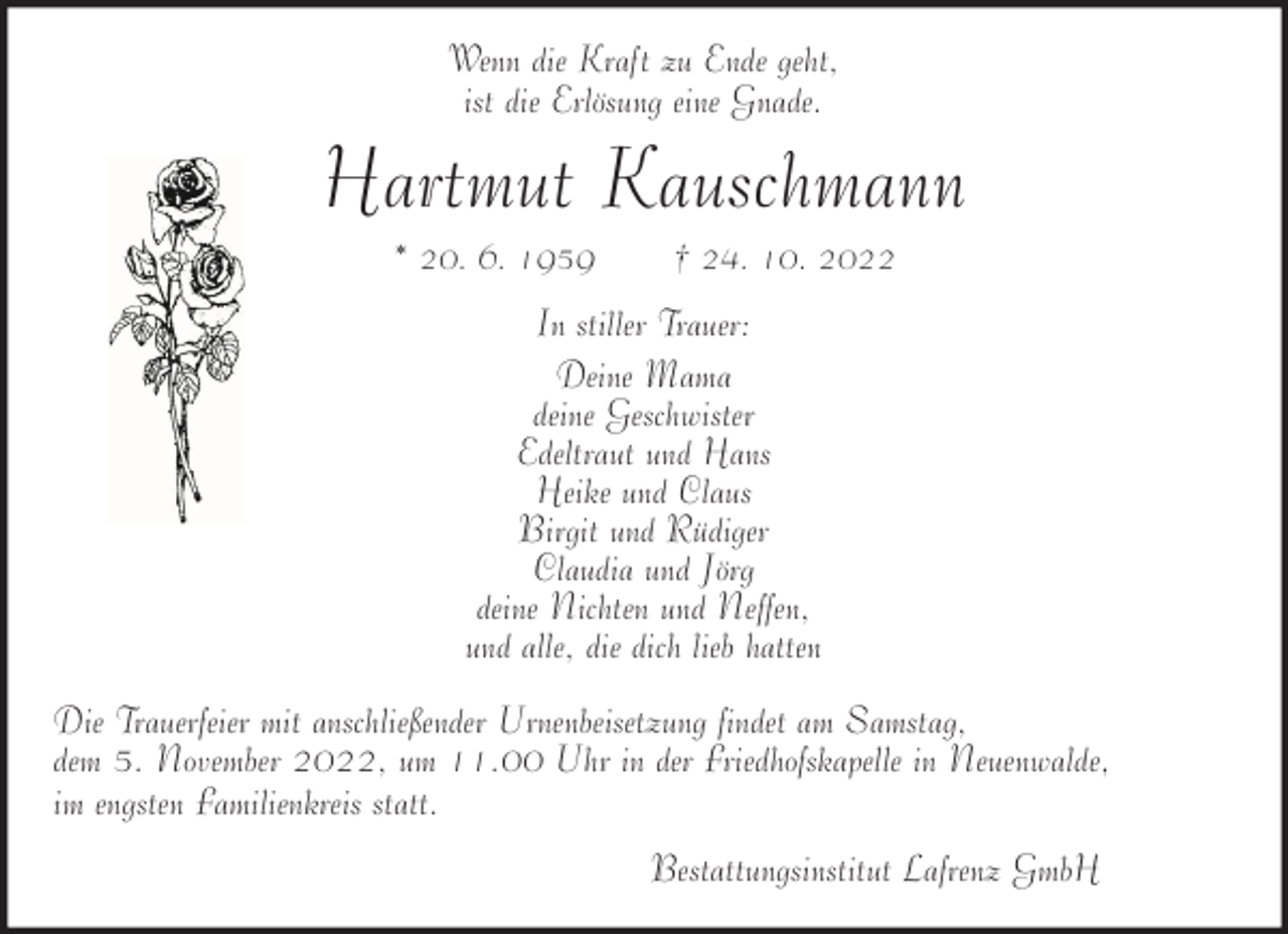 <p>Wenn die Kraft zu Ende geht,<br />ist die Erlösung eine Gnade.</p><p>Hartmut Kauschmann<br />* 20. 6. 1959</p><p>† 24. 10. 2022</p><p>In stiller Trauer:<br />Deine Mama<br />deine Geschwister<br />Edeltraut und Hans<br />Heike und Claus<br />Birgit und Rüdiger<br />Claudia und Jörg<br />deine Nichten und Neffen,<br />und alle, die dich lieb hatten<br />Die Trauerfeier mit anschließender Urnenbeisetzung findet am Samstag,<br />dem 5. November 2022, um 11.00 Uhr in der Friedhofskapelle in Neuenwalde,<br />im engsten Familienkreis statt.<br />Bestattungsinstitut Lafrenz GmbH</p>