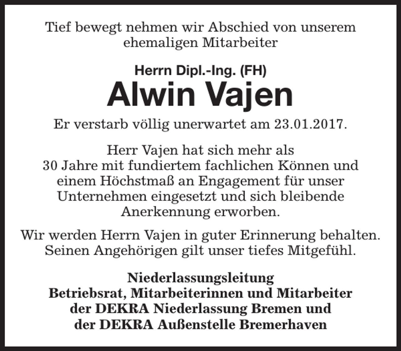 <p>Tief bewegt nehmen wir Abschied von unserem<br />ehemaligen Mitarbeiter<br />Herrn Dipl.-Ing. (FH)</p><p>Alwin Vajen</p><p>Er verstarb völlig unerwartet am 23.01.2017.<br />Herr Vajen hat sich mehr als<br />30 Jahre mit fundiertem fachlichen Können und<br />einem Höchstmaß an Engagement für unser<br />Unternehmen eingesetzt und sich bleibende<br />Anerkennung erworben.<br />Wir werden Herrn Vajen in guter Erinnerung behalten.<br />Seinen Angehörigen gilt unser tiefes Mitgefühl.<br />Niederlassungsleitung<br />Betriebsrat, Mitarbeiterinnen und Mitarbeiter<br />der DEKRA Niederlassung Bremen und<br />der DEKRA Außenstelle Bremerhaven</p>