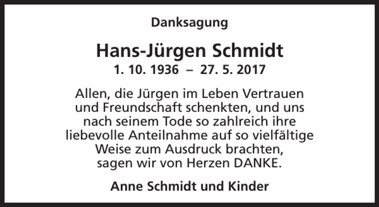 <p>Danksagung</p><p>Hans-Jürgen Schmidt<br />1. 10. 1936 – 27. 5. 2017</p><p>Allen, die Jürgen im Leben Vertrauen<br />und Freundschaft schenkten, und uns<br />nach seinem Tode so zahlreich ihre<br />liebevolle Anteilnahme auf so vielfältige<br />Weise zum Ausdruck brachten,<br />sagen wir von Herzen DANKE.<br />Anne Schmidt und Kinder</p>