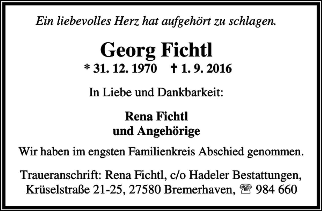 <p>Ein liebevolles Herz hat aufgehört zu schlagen.</p><p>Georg Fichtl</p><p>* 31. 12. 1970 a 1. 9. 2016<br />In Liebe und Dankbarkeit:<br />Rena Fichtl<br />und Angehörige<br />Wir haben im engsten Familienkreis Abschied genommen.</p><p>Traueranschrift: Rena Fichtl, c/o Hadeler Bestattungen,<br />Krüselstraße 21-25, 27580 Bremerhaven, ℡ 984 660</p>