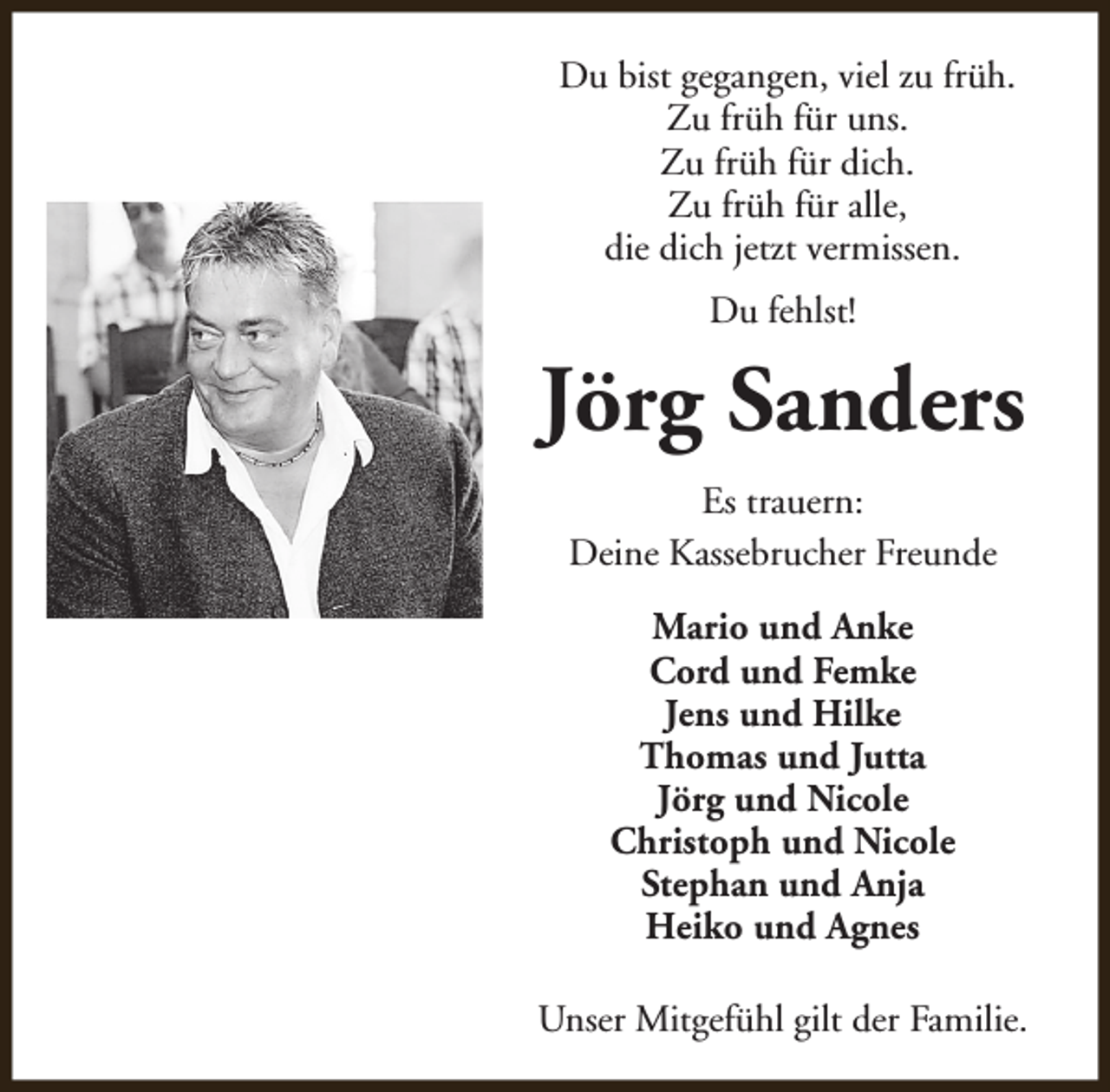 <p>Du bist gegangen, viel zu früh.<br />Zu früh für uns.<br />Zu früh für dich.<br />Zu früh für alle,<br />die dich jetzt vermissen.<br />Du fehlst!</p><p>Jörg Sanders<br />Es trauern:<br />Deine Kassebrucher Freunde<br />Mario und Anke<br />Cord und Femke<br />Jens und Hilke<br />Thomas und Jutta<br />Jörg und Nicole<br />Christoph und Nicole<br />Stephan und Anja<br />Heiko und Agnes<br />Unser Mitgefühl gilt der Familie.</p>
