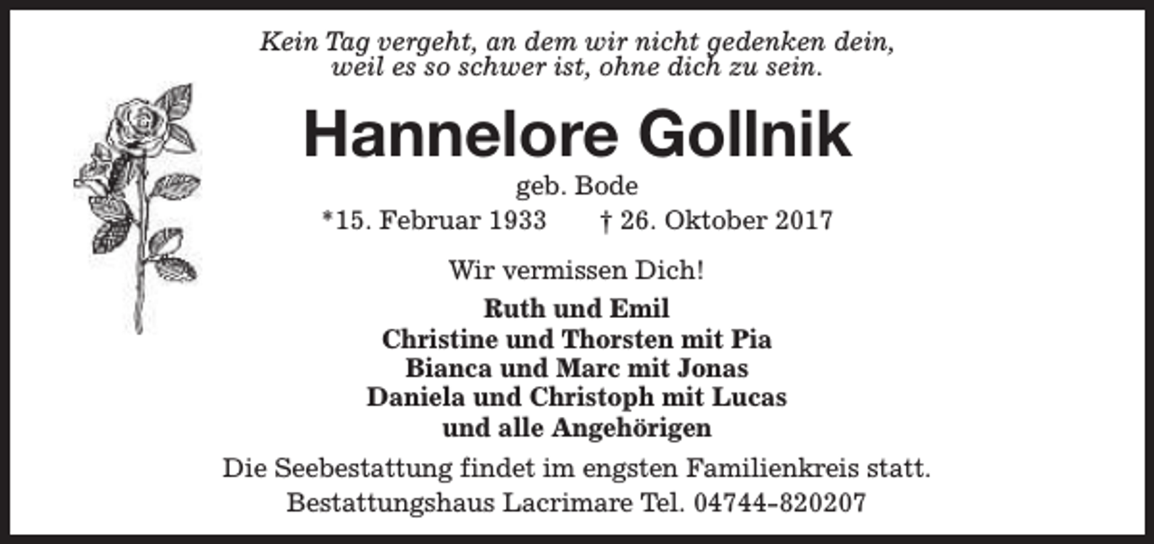 <p>Kein Tag vergeht, an dem wir nicht gedenken dein,<br />weil es so schwer ist, ohne dich zu sein.</p><p>Hannelore Gollnik<br />geb. Bode<br />*15. Februar 1933<br />† 26. Oktober 2017<br />Wir vermissen Dich!<br />Ruth und Emil<br />Christine und Thorsten mit Pia<br />Bianca und Marc mit Jonas<br />Daniela und Christoph mit Lucas<br />und alle Angehörigen<br />Die Seebestattung findet im engsten Familienkreis statt.<br />Bestattungshaus Lacrimare Tel. 04744-820207</p>