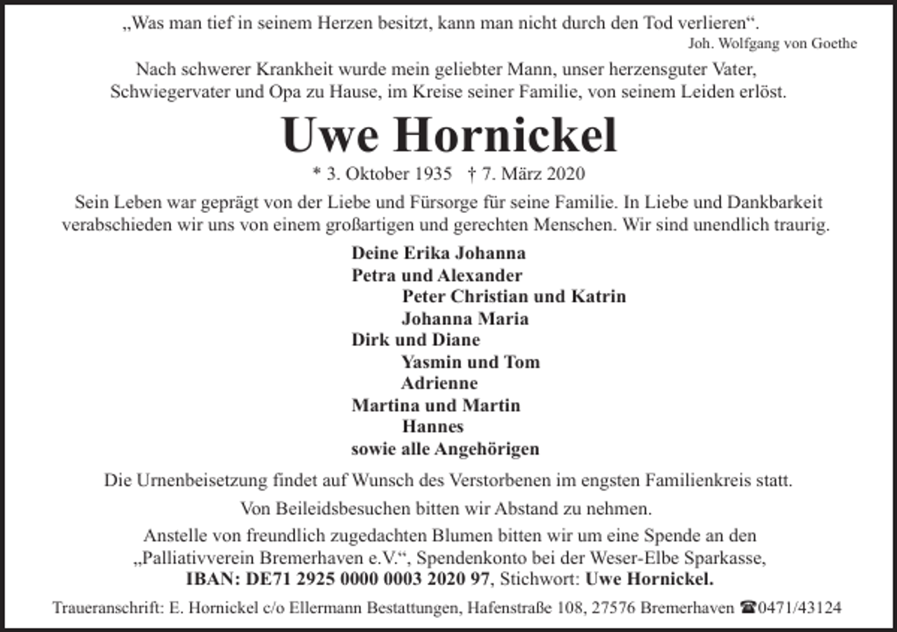 <p>„Was man tief in seinem Herzen besitzt, kann man nicht durch den Tod verlieren“.</p><p>Joh. Wolfgang von Goethe</p><p>Nach schwerer Krankheit wurde mein geliebter Mann, unser herzensguter Vater,<br />Schwiegervater und Opa zu Hause, im Kreise seiner Familie, von seinem Leiden erlöst.</p><p>Uwe Hornickel<br />* 3. Oktober 1935 † 7. März 2020</p><p>Sein Leben war geprägt von der Liebe und Fürsorge für seine Familie. In Liebe und Dankbarkeit<br />verabschieden wir uns von einem großartigen und gerechten Menschen. Wir sind unendlich traurig.<br />Deine Erika Johanna<br />Petra und Alexander<br />Peter Christian und Katrin<br />Johanna Maria<br />Dirk und Diane<br />Yasmin und Tom<br />Adrienne<br />Martina und Martin<br />Hannes<br />sowie alle Angehörigen<br />Die Urnenbeisetzung findet auf Wunsch des Verstorbenen im engsten Familienkreis statt.<br />Von Beileidsbesuchen bitten wir Abstand zu nehmen.<br />Anstelle von freundlich zugedachten Blumen bitten wir um eine Spende an den<br />„Palliativverein Bremerhaven e.V.“, Spendenkonto bei der Weser-Elbe Sparkasse,<br />IBAN: DE71 2925 03 2020 97, Stichwort: Uwe Hornickel.<br />Traueranschrift: E. Hornickel c/o Ellermann Bestattungen, Hafenstraße 108, 27576 Bremerhaven (0471/43124</p>