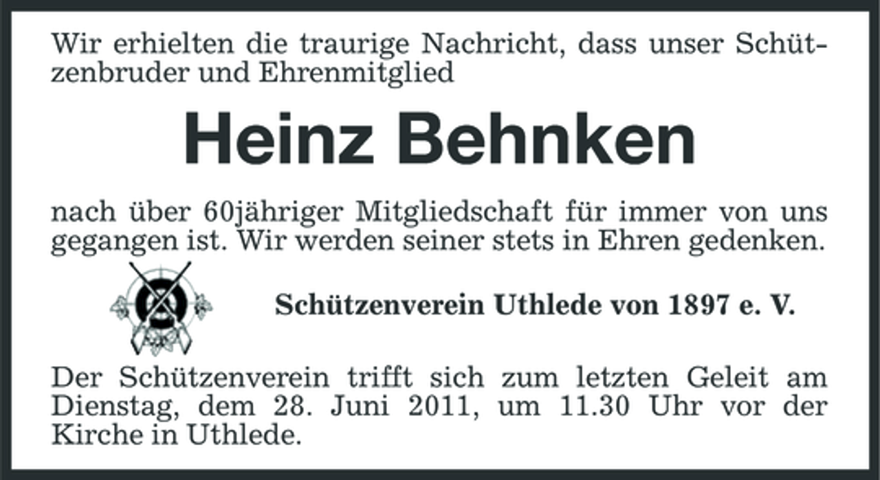 <p>Wir erhielten die traurige Nachricht, dass unser Schützenbruder und Ehrenmitglied</p><p>Heinz Behnken<br />nach über 60jähriger Mitgliedschaft für immer von uns gegangen ist. Wir werden seiner stets in Ehren gedenken. Schützenverein Uthlede von 1897 e. V. Der Schützenverein trifft sich zum letzten Geleit am Dienstag, dem 28. Juni 2011, um 11.30 Uhr vor der Kirche in Uthlede.</p>