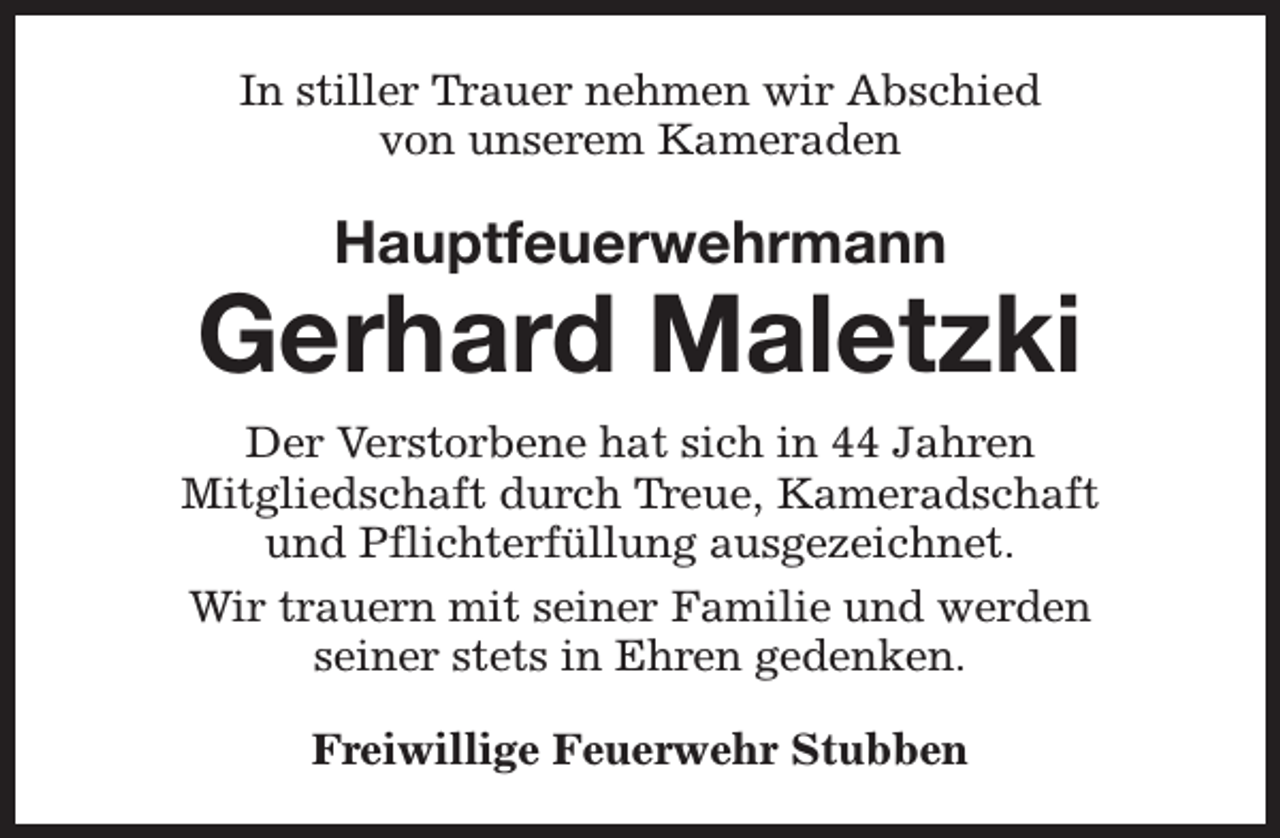 <p>In stiller Trauer nehmen wir Abschied<br />von unserem Kameraden</p><p>Hauptfeuerwehrmann</p><p>Gerhard Maletzki<br />Der Verstorbene hat sich in 44 Jahren<br />Mitgliedschaft durch Treue, Kameradschaft<br />und Pflichterfüllung ausgezeichnet.<br />Wir trauern mit seiner Familie und werden<br />seiner stets in Ehren gedenken.<br />Freiwillige Feuerwehr Stubben</p>