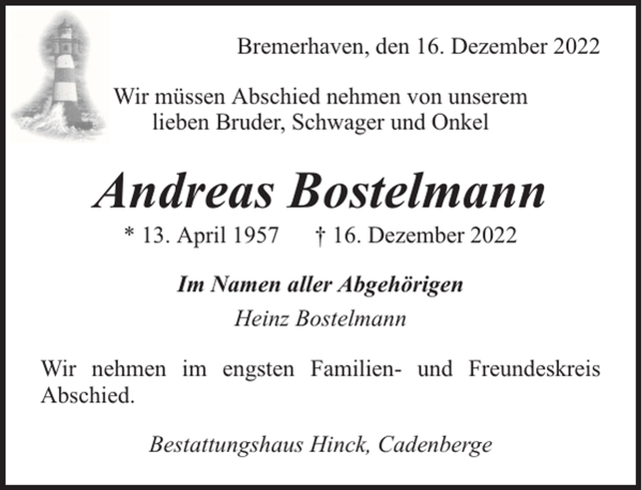 <p>Bremerhaven, den 16. Dezember 2022<br />Wir müssen Abschied nehmen von unserem<br />lieben Bruder, Schwager und Onkel</p><p>Andreas Bostelmann<br />* 13. April 1957</p><p>† 16. Dezember 2022</p><p>Im Namen aller Abgehörigen<br />Heinz Bostelmann<br />Wir nehmen im engsten Familien- und Freundeskreis<br />Abschied.<br />Bestattungshaus Hinck, Cadenberge</p>