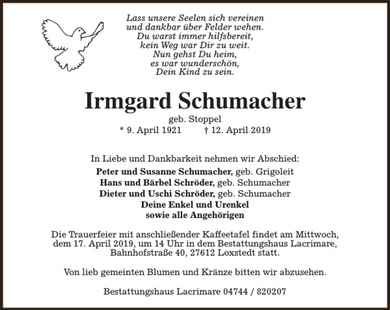 <p>Lass unsere Seelen sich vereinen<br />und dankbar über Felder wehen.<br />Du warst immer hilfsbereit,<br />kein Weg war Dir zu weit.<br />Nun gehst Du heim,<br />es war wunderschön,<br />Dein Kind zu sein.</p><p>Irmgard Schumacher<br />geb. Stoppel<br />* 9. April 1921<br />† 12. April 2019</p><p>In Liebe und Dankbarkeit nehmen wir Abschied:<br />Peter und Susanne Schumacher, geb. Grigoleit<br />Hans und Bärbel Schröder, geb. Schumacher<br />Dieter und Uschi Schröder, geb. Schumacher<br />Deine Enkel und Urenkel<br />sowie alle Angehörigen<br />Die Trauerfeier mit anschließender Kaffeetafel findet am Mittwoch,<br />dem 17. April 2019, um 14 Uhr in dem Bestattungshaus Lacrimare,<br />Bahnhofstraße 40, 27612 Loxstedt statt.<br />Von lieb gemeinten Blumen und Kränze bitten wir abzusehen.<br />Bestattungshaus Lacrimare 04744 / 820207</p>