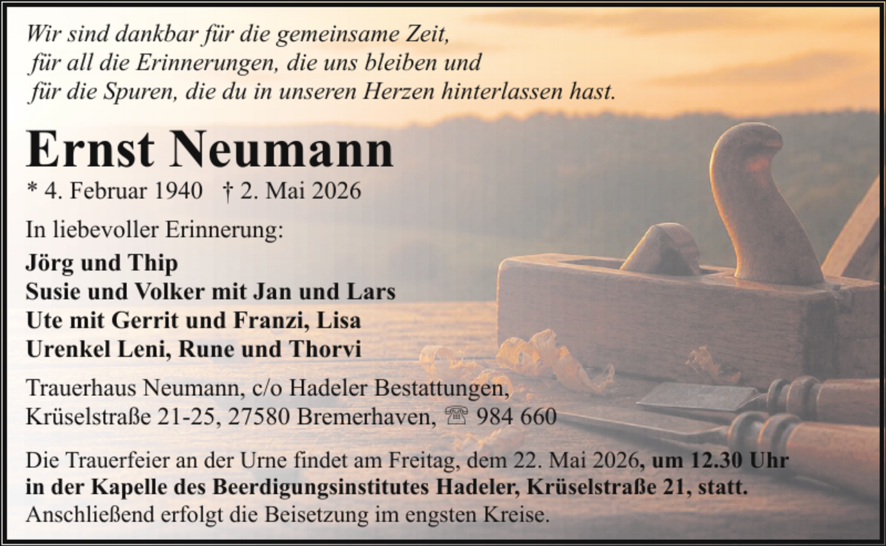 <p>Wir sind dankbar für die gemeinsame Zeit,<br />für all die Erinnerungen, die uns bleiben und<br />für die Spuren, die du in unseren Herzen hinterlassen hast.</p><p>Ernst Neumann<br />* 4. Februar 1940 † 2. Mai 2026</p><p>In liebevoller Erinnerung:<br />Jörg und Thip<br />Susie und Volker mit Jan und Lars<br />Ute mit Gerrit und Franzi, Lisa<br />Urenkel Leni, Rune und Thorvi<br />Trauerhaus Neumann, c/o Hadeler Bestattungen,<br />Krüselstraße 21-25, 27580 Bremerhaven, ' 984 660<br />Die Trauerfeier an der Urne findet am Freitag, dem 22. Mai 2026, um 12.30 Uhr<br />in der Kapelle des Beerdigungsinstitutes Hadeler, Krüselstraße 21, statt.<br />Anschließend erfolgt die Beisetzung im engsten Kreise.</p>