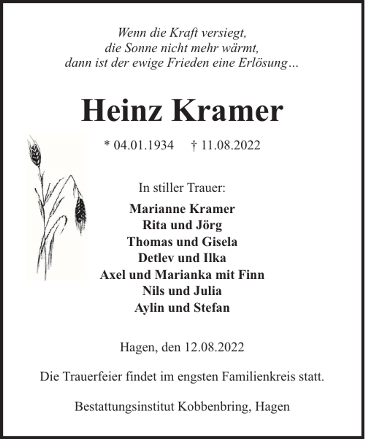 <p>Wenn die Kraft versiegt,<br />die Sonne nicht mehr wärmt,<br />dann ist der ewige Frieden eine Erlösung…</p><p>Heinz Kramer<br />* 04.01.1934</p><p>† 11.08.2022</p><p>In stiller Trauer:<br />Marianne Kramer<br />Rita und Jörg<br />Thomas und Gisela<br />Detlev und Ilka<br />Axel und Marianka mit Finn<br />Nils und Julia<br />Aylin und Stefan<br />Hagen, den 12.08.2022<br />Die Trauerfeier findet im engsten Familienkreis statt.<br />Bestattungsinstitut Kobbenbring, Hagen</p>