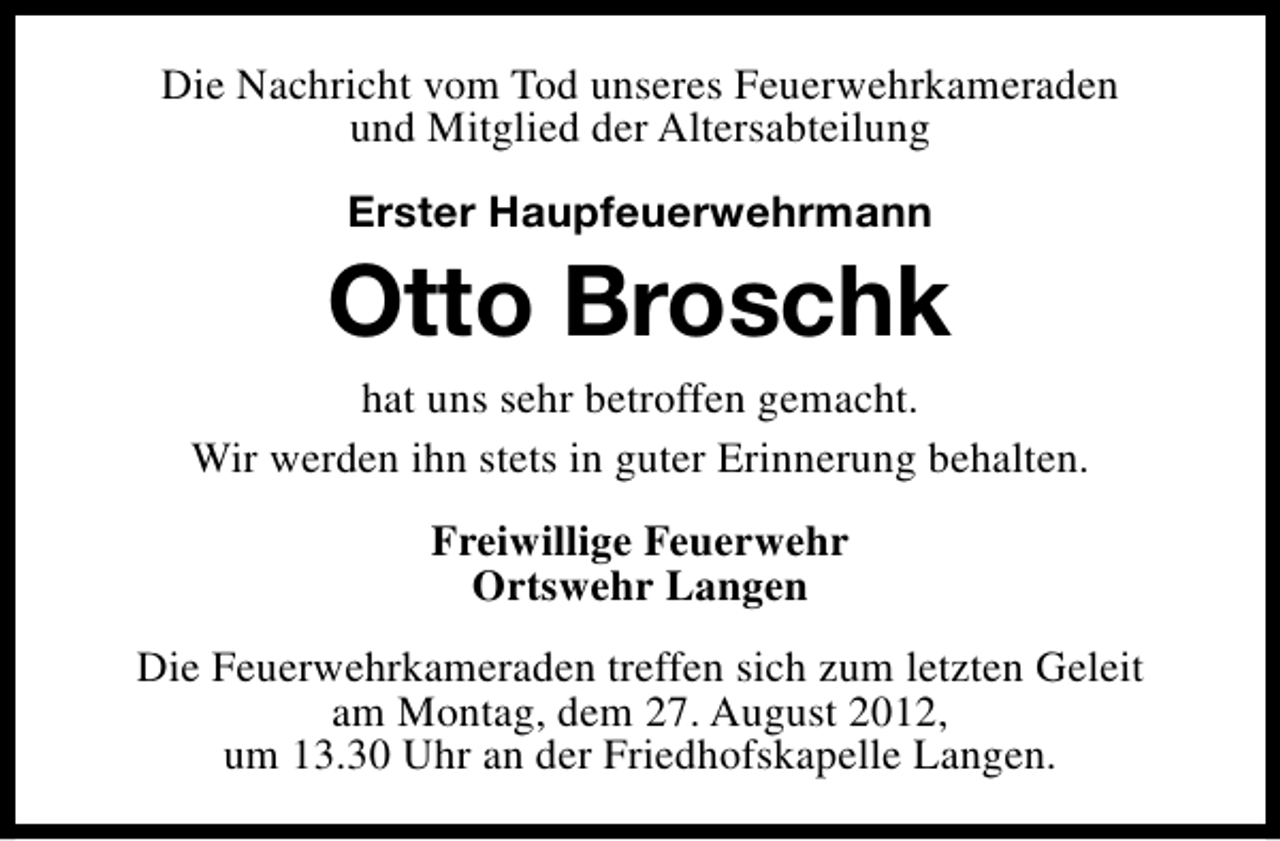 <p>Die Nachricht vom Tod unseres Feuerwehrkameraden<br />und Mitglied der Altersabteilung<br />Erster Haupfeuerwehrmann</p><p>Otto Broschk<br />hat uns sehr betroffen gemacht.<br />Wir werden ihn stets in guter Erinnerung behalten.<br />Freiwillige Feuerwehr<br />Ortswehr Langen<br />Die Feuerwehrkameraden treffen sich zum letzten Geleit<br />am Montag, dem 27. August 2012,<br />um 13.30 Uhr an der Friedhofskapelle Langen.</p>