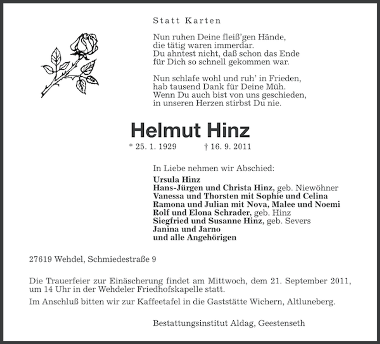 <p>Statt Karten<br />Nun ruhen Deine fleiß’gen Hände,<br />die tätig waren immerdar.<br />Du ahntest nicht, daß schon das Ende<br />für Dich so schnell gekommen war.<br />Nun schlafe wohl und ruh’ in Frieden,<br />hab tausend Dank für Deine Müh.<br />Wenn Du auch bist von uns geschieden,<br />in unseren Herzen stirbst Du nie.</p><p>Helmut Hinz<br />* 25. 1. 1929</p><p>† 16. 9. 2011</p><p>In Liebe nehmen wir Abschied:<br />Ursula Hinz<br />Hans-Jürgen und Christa Hinz, geb. Niewöhner<br />Vanessa und Thorsten mit Sophie und Celina<br />Ramona und Julian mit Nova, Malee und Noemi<br />Rolf und Elona Schrader, geb. Hinz<br />Siegfried und Susanne Hinz, geb. Severs<br />Janina und Jarno<br />und alle Angehörigen<br />27619 Wehdel, Schmiedestraße 9<br />Die Trauerfeier zur Einäscherung findet am Mittwoch, dem 21. September 2011,<br />um 14 Uhr in der Wehdeler Friedhofskapelle statt.<br />Im Anschluß bitten wir zur Kaffeetafel in die Gaststätte Wichern, Altluneberg.<br />Bestattungsinstitut Aldag, Geestenseth</p>