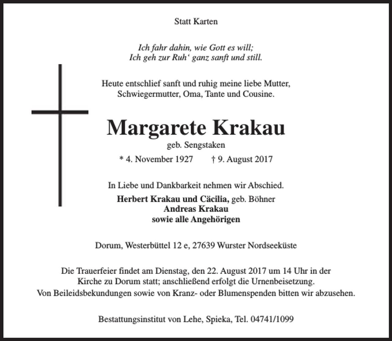 <p>Statt Karten<br />Ich fahr dahin, wie Gott es will;<br />Ich geh zur Ruh‘ ganz sanft und still.<br />Heute entschlief sanft und ruhig meine liebe Mutter,<br />Schwiegermutter, Oma, Tante und Cousine.</p><p>Margarete Krakau<br />geb. Sengstaken</p><p>* 4. November 1927</p><p>† 9. August 2017</p><p>In Liebe und Dankbarkeit nehmen wir Abschied.<br />Herbert Krakau und Cäcilia, geb. Böhner<br />Andreas Krakau<br />sowie alle Angehörigen<br />Dorum, Westerbüttel 12 e, 27639 Wurster Nordseeküste<br />Die Trauerfeier findet am Dienstag, den 22. August 2017 um 14 Uhr in der<br />Kirche zu Dorum statt; anschließend erfolgt die Urnenbeisetzung.<br />Von Beileidsbekundungen sowie von Kranz- oder Blumenspenden bitten wir abzusehen.<br />Bestattungsinstitut von Lehe, Spieka, Tel. 04741/1099</p>
