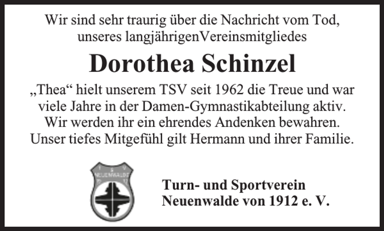 <p>Wir sind sehr traurig über die Nachricht vom Tod,<br />unseres langjährigenVereinsmitgliedes</p><p>Dorothea Schinzel<br />„Thea“ hielt unserem TSV seit 1962 die Treue und war<br />viele Jahre in der Damen-Gymnastikabteilung aktiv.<br />Wir werden ihr ein ehrendes Andenken bewahren.<br />Unser tiefes Mitgefühl gilt Hermann und ihrer Familie.<br />Turn- und Sportverein<br />Neuenwalde von 1912 e. V.</p>