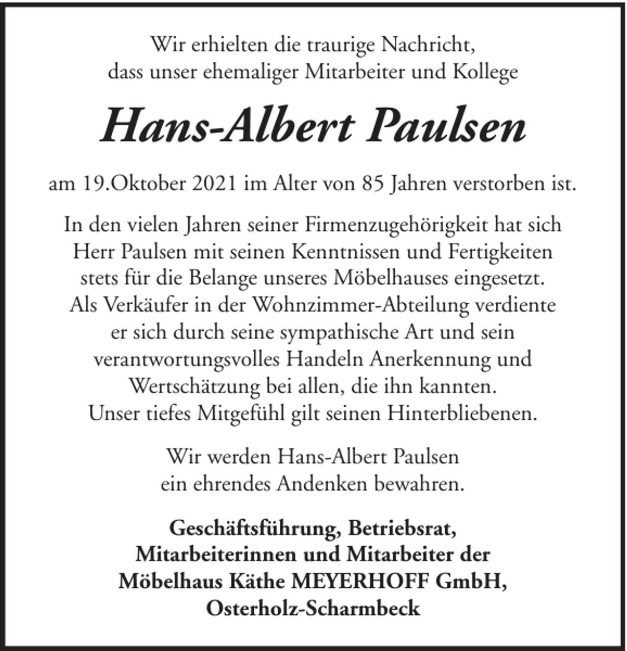 <p>Wir erhielten die traurige Nachricht,<br />dass unser ehemaliger Mitarbeiter und Kollege</p><p>Hans-Albert Paulsen<br />am 19.Oktober 2021 im Alter von 85 Jahren verstorben ist.<br />In den vielen Jahren seiner Firmenzugehörigkeit hat sich<br />Herr Paulsen mit seinen Kenntnissen und Fertigkeiten<br />stets für die Belange unseres Möbelhauses eingesetzt.<br />Als Verkäufer in der Wohnzimmer-Abteilung verdiente<br />er sich durch seine sympathische Art und sein<br />verantwortungsvolles Handeln Anerkennung und<br />Wertschätzung bei allen, die ihn kannten.<br />Unser tiefes Mitgefühl gilt seinen Hinterbliebenen.<br />Wir werden Hans-Albert Paulsen<br />ein ehrendes Andenken bewahren.<br />Geschäftsführung, Betriebsrat,<br />Mitarbeiterinnen und Mitarbeiter der<br />Möbelhaus Käthe MEYERHOFF GmbH,<br />Osterholz-Scharmbeck</p>