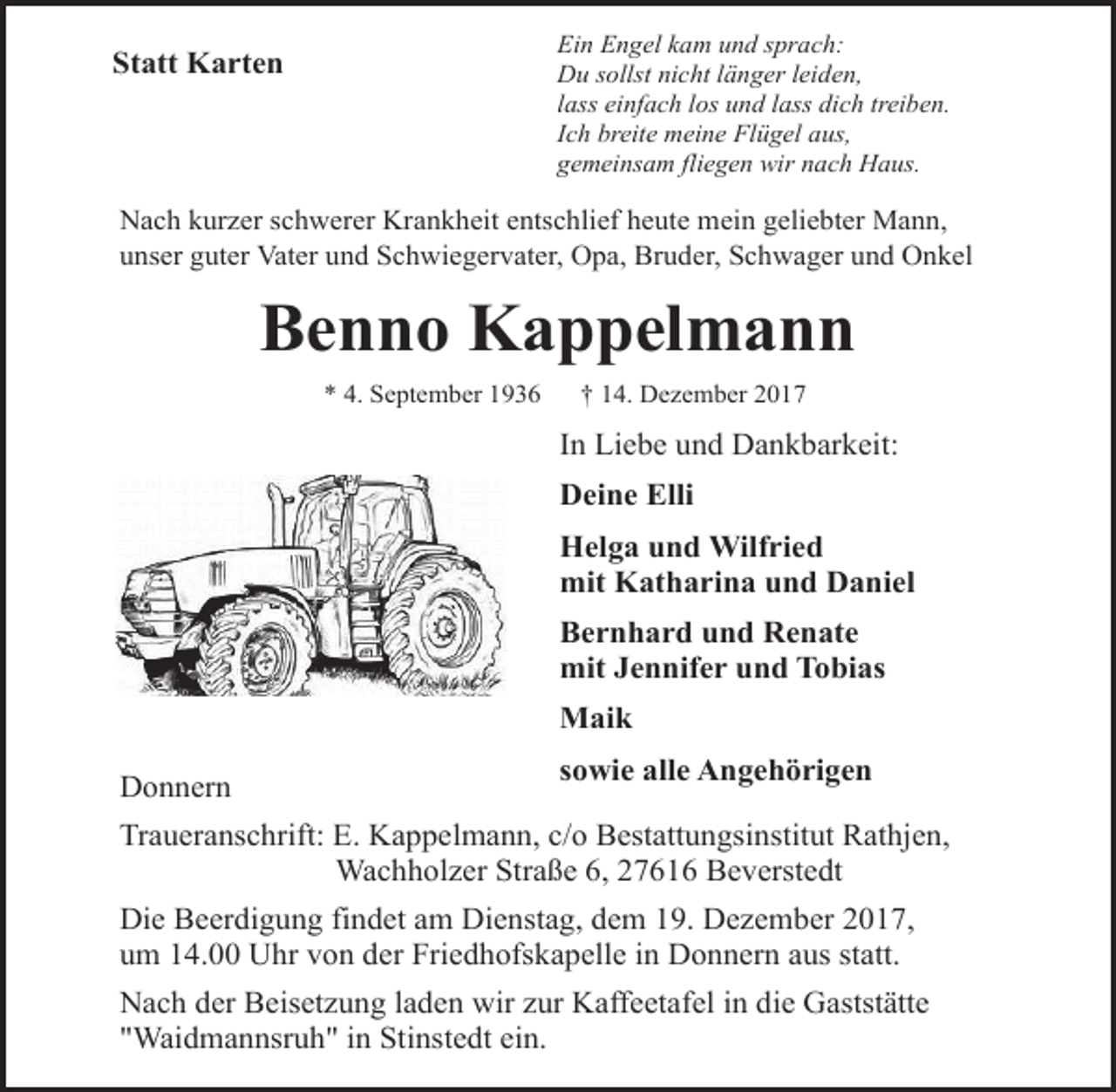 <p>Ein Engel kam und sprach:<br />Du sollst nicht länger leiden,<br />lass einfach los und lass dich treiben.<br />Ich breite meine Flügel aus,<br />gemeinsam fliegen wir nach Haus.</p><p>Statt Karten</p><p>Nach kurzer schwerer Krankheit entschlief heute mein geliebter Mann,<br />unser guter Vater und Schwiegervater, Opa, Bruder, Schwager und Onkel</p><p>Benno Kappelmann<br />* 4. September 1936</p><p>† 14. Dezember 2017</p><p>In Liebe und Dankbarkeit:<br />Deine Elli<br />Helga und Wilfried<br />mit Katharina und Daniel<br />Bernhard und Renate<br />mit Jennifer und Tobias<br />Maik<br />Donnern</p><p>sowie alle Angehörigen</p><p>Traueranschrift: E. Kappelmann, c/o Bestattungsinstitut Rathjen,<br />Wachholzer Straße 6, 27616 Beverstedt<br />Die Beerdigung findet am Dienstag, dem 19. Dezember 2017,<br />um 14.00 Uhr von der Friedhofskapelle in Donnern aus statt.<br />Nach der Beisetzung laden wir zur Kaffeetafel in die Gaststätte<br />"Waidmannsruh" in Stinstedt ein.</p>