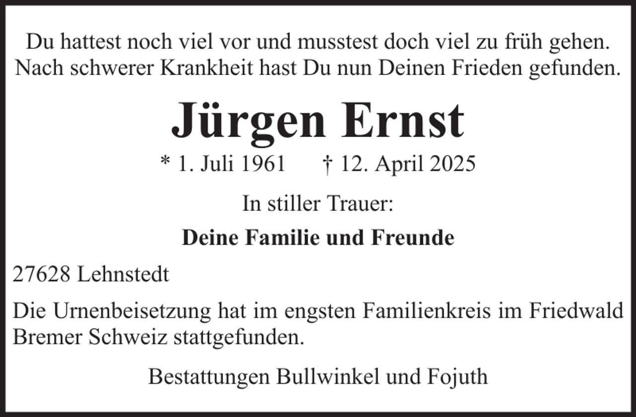 <p>Du hattest noch viel vor und musstest doch viel zu früh gehen.<br />Nach schwerer Krankheit hast Du nun Deinen Frieden gefunden.</p><p>Jürgen Ernst<br />* 1. Juli 1961</p><p>† 12. April 2025</p><p>In stiller Trauer:<br />Deine Familie und Freunde<br />27628 Lehnstedt<br />Die Urnenbeisetzung hat im engsten Familienkreis im Friedwald<br />Bremer Schweiz stattgefunden.<br />Bestattungen Bullwinkel und Fojuth</p>
