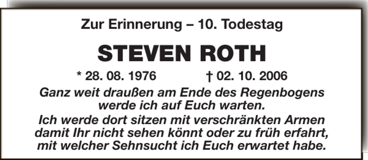 <p>Zur Erinnerung – 10. Todestag</p><p>STEVEN ROTH</p><p>* 28. 08. 1976<br />† 02. 10. 2006<br />Ganz weit draußen am Ende des Regenbogens<br />werde ich auf Euch warten.<br />Ich werde dort sitzen mit verschränkten Armen<br />damit Ihr nicht sehen könnt oder zu früh erfahrt,<br />mit welcher Sehnsucht ich Euch erwartet habe.</p>