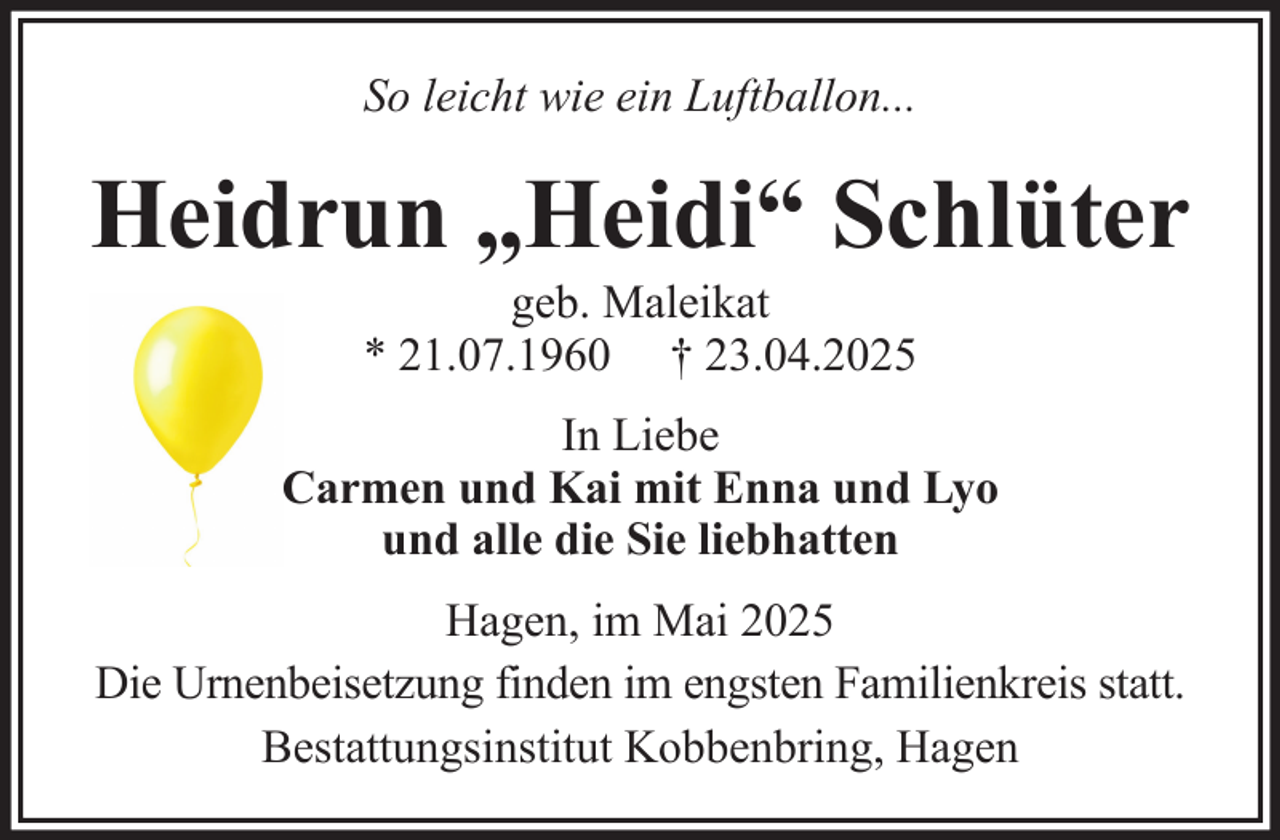 <p>So leicht wie ein Luftballon...</p><p>Heidrun „Heidi“ Schlüter<br />geb. Maleikat<br />* 21.07.1960 † 23.04.2025<br />In Liebe<br />Carmen und Kai mit Enna und Lyo<br />und alle die Sie liebhatten<br />Hagen, im Mai 2025<br />Die Urnenbeisetzung finden im engsten Familienkreis statt.<br />Bestattungsinstitut Kobbenbring, Hagen</p>