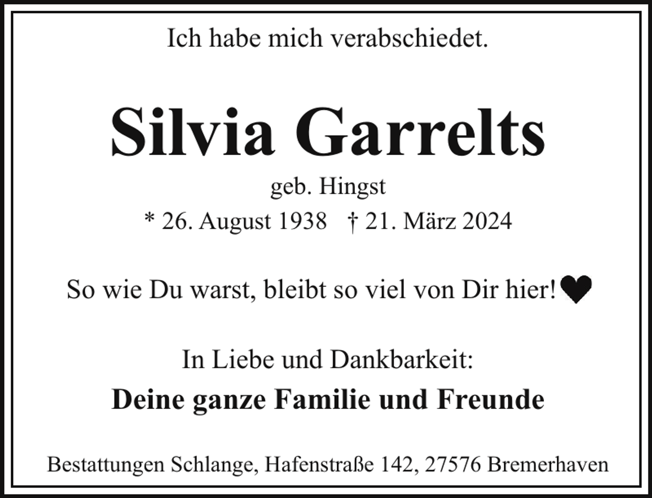 <p>Ich habe mich verabschiedet.</p><p>Silvia Garrelts<br />geb. Hingst<br />* 26. August 1938 † 21. März 2024</p><p>So wie Du warst, bleibt so viel von Dir hier!<br />In Liebe und Dankbarkeit:</p><p>Deine ganze Familie und Freunde<br />Bestattungen Schlange, Hafenstraße 142, 27576 Bremerhaven</p>