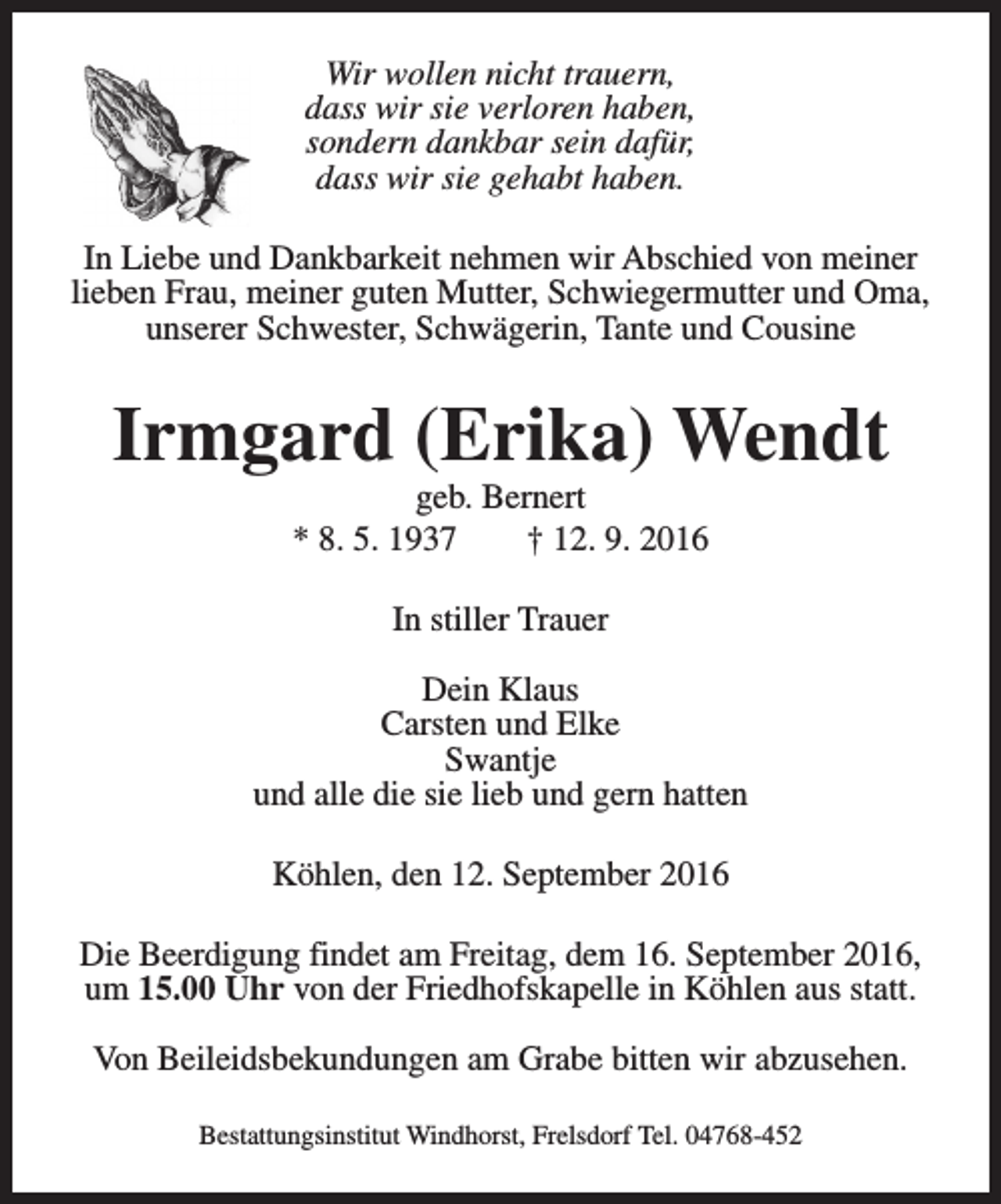 <p>Wir wollen nicht trauern,<br />dass wir sie verloren haben,<br />sondern dankbar sein dafür,<br />dass wir sie gehabt haben.<br />In Liebe und Dankbarkeit nehmen wir Abschied von meiner<br />lieben Frau, meiner guten Mutter, Schwiegermutter und Oma,<br />unserer Schwester, Schwägerin, Tante und Cousine</p><p>Irmgard (Erika) Wendt<br />geb. Bernert<br />* 8. 5. 1937<br />† 12. 9. 2016<br />In stiller Trauer<br />Dein Klaus<br />Carsten und Elke<br />Swantje<br />und alle die sie lieb und gern hatten<br />Köhlen, den 12. September 2016<br />Die Beerdigung findet am Freitag, dem 16. September 2016,<br />um 15.00 Uhr von der Friedhofskapelle in Köhlen aus statt.<br />Von Beileidsbekundungen am Grabe bitten wir abzusehen.<br />Bestattungsinstitut Windhorst, Frelsdorf Tel. 04768-452</p>