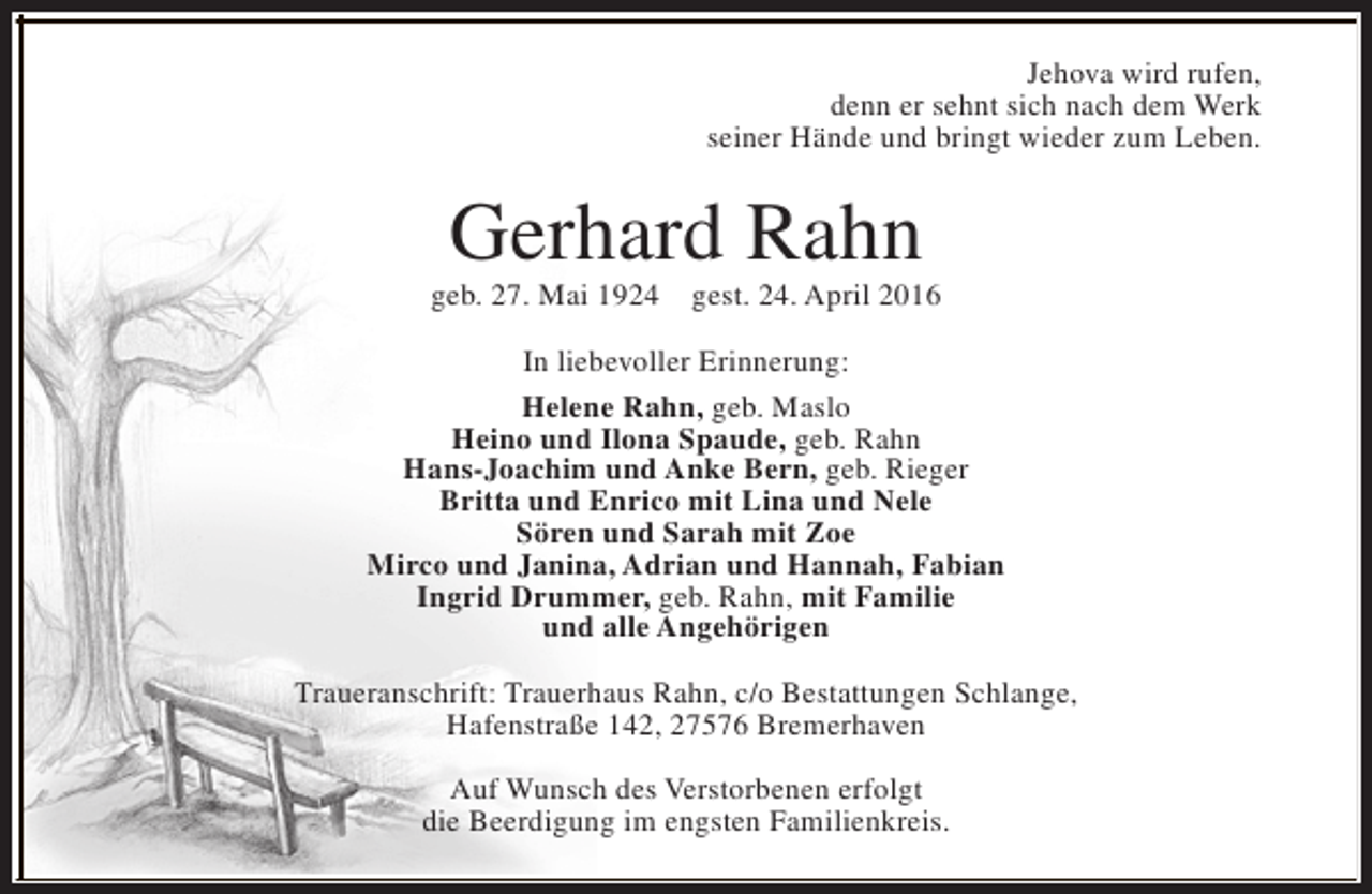 <p>Jehova wird rufen,<br />denn er sehnt sich nach dem Werk<br />seiner Hände und bringt wieder zum Leben.</p><p>Gerhard Rahn</p><p>geb. 27. Mai 1924</p><p>gest. 24. April 2016</p><p>In liebevoller Erinnerung:<br />Helene Rahn, geb. Maslo<br />Heino und Ilona Spaude, geb. Rahn<br />Hans-Joachim und Anke Bern, geb. Rieger<br />Britta und Enrico mit Lina und Nele<br />Sören und Sarah mit Zoe<br />Mirco und Janina, Adrian und Hannah, Fabian<br />Ingrid Drummer, geb. Rahn, mit Familie<br />und alle Angehörigen<br />Traueranschrift: Trauerhaus Rahn, c/o Bestattungen Schlange,<br />Hafenstraße 142, 27576 Bremerhaven<br />Auf Wunsch des Verstorbenen erfolgt<br />die Beerdigung im engsten Familienkreis.</p>