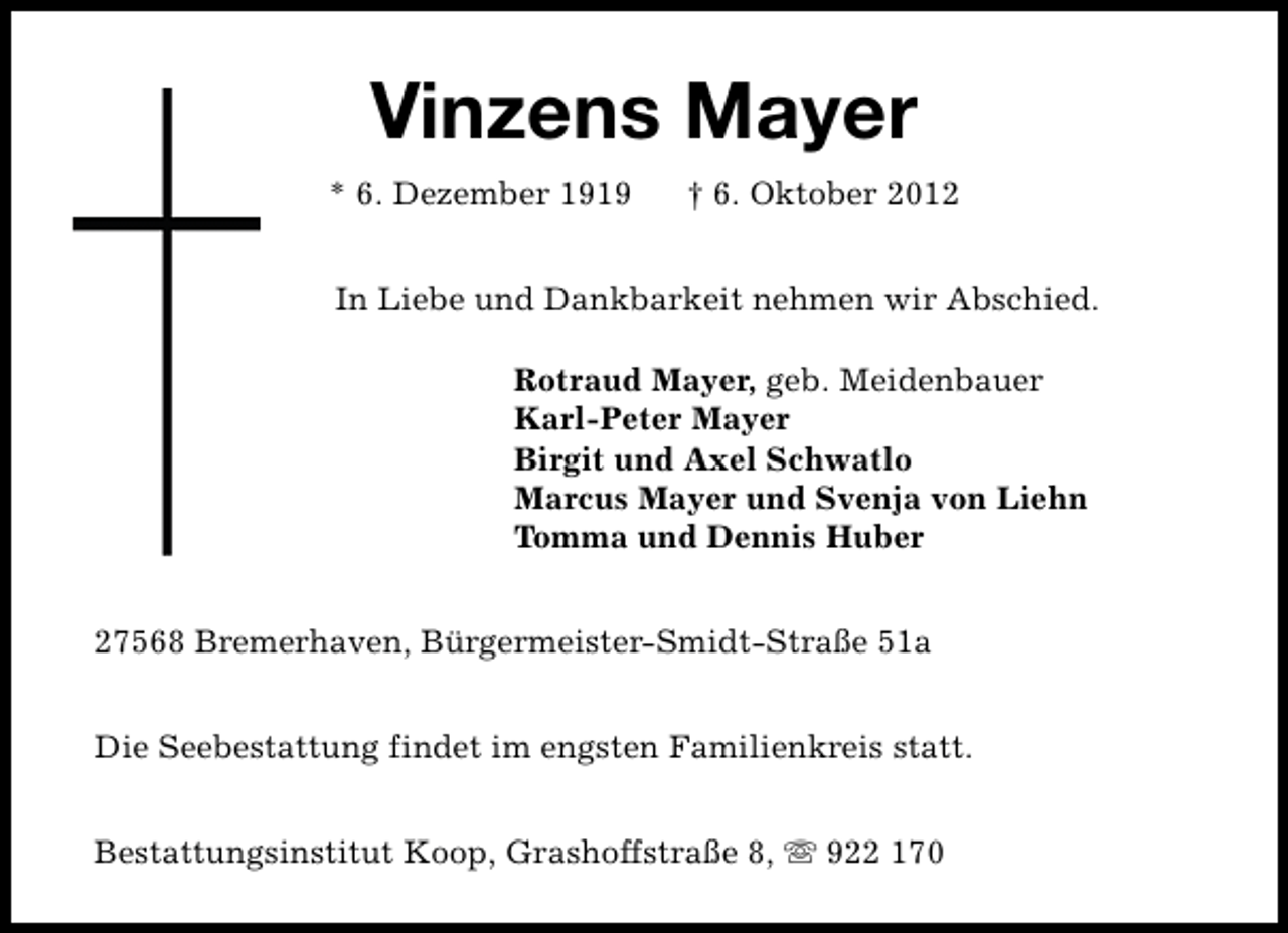 <p>Vinzens Mayer<br />* 6. Dezember 1919</p><p>† 6. Oktober 2012</p><p>In Liebe und Dankbarkeit nehmen wir Abschied.<br />Rotraud Mayer, geb. Meidenbauer<br />Karl-Peter Mayer<br />Birgit und Axel Schwatlo<br />Marcus Mayer und Svenja von Liehn<br />Tomma und Dennis Huber<br />27568 Bremerhaven, Bürgermeister-Smidt-Straße 51a<br />Die Seebestattung findet im engsten Familienkreis statt.<br />Bestattungsinstitut Koop, Grashoffstraße 8, s 922 170</p>