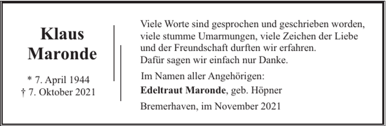 <p>Klaus<br />Maronde<br />* 7. April 1944<br />† 7. Oktober 2021</p><p>Viele Worte sind gesprochen und geschrieben worden,<br />viele stumme Umarmungen, viele Zeichen der Liebe<br />und der Freundschaft durften wir erfahren.<br />Dafür sagen wir einfach nur Danke.<br />Im Namen aller Angehörigen:<br />Edeltraut Maronde, geb. Höpner<br />Bremerhaven, im November 2021</p>