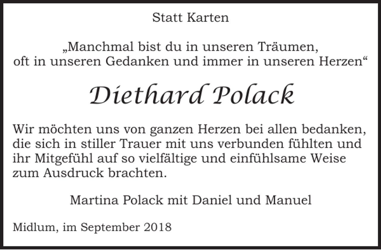 <p>Statt Karten<br />„Manchmal bist du in unseren Träumen,<br />oft in unseren Gedanken und immer in unseren Herzen“</p><p>Diethard Polack<br />Wir möchten uns von ganzen Herzen bei allen bedanken,<br />die sich in stiller Trauer mit uns verbunden fühlten und<br />ihr Mitgefühl auf so vielfältige und einfühlsame Weise<br />zum Ausdruck brachten.<br />Martina Polack mit Daniel und Manuel<br />Midlum, im September 2018</p>