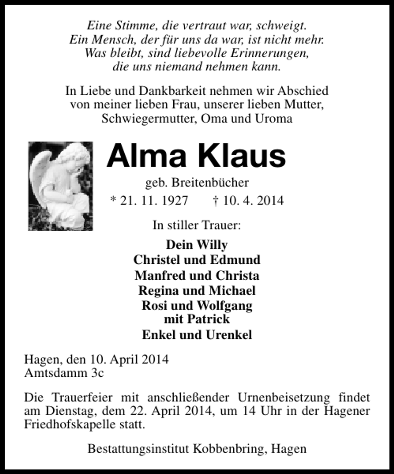 <p>Eine Stimme, die vertraut war, schweigt.<br />Ein Mensch, der für uns da war, ist nicht mehr.<br />Was bleibt, sind liebevolle Erinnerungen,<br />die uns niemand nehmen kann.<br />In Liebe und Dankbarkeit nehmen wir Abschied<br />von meiner lieben Frau, unserer lieben Mutter,<br />Schwiegermutter, Oma und Uroma</p><p>Alma Klaus<br />geb. Breitenbücher<br />* 21. 11. 1927<br />† 10. 4. 2014<br />In stiller Trauer:<br />Dein Willy<br />Christel und Edmund<br />Manfred und Christa<br />Regina und Michael<br />Rosi und Wolfgang<br />mit Patrick<br />Enkel und Urenkel<br />Hagen, den 10. April 2014<br />Amtsdamm 3c<br />Die Trauerfeier mit anschließender Urnenbeisetzung findet<br />am Dienstag, dem 22. April 2014, um 14 Uhr in der Hagener<br />Friedhofskapelle statt.<br />Bestattungsinstitut Kobbenbring, Hagen</p>
