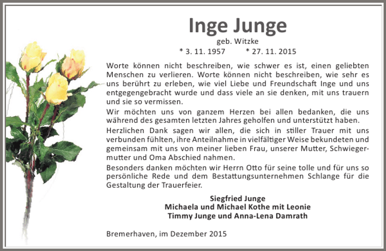 <p>Inge Junge</p><p>geb. Witzke<br />* 3. 11. 1957<br />* 27. 11. 2015<br />Worte kÃ¶nnen nicht beschreiben, wie schwer es ist, einen geliebten<br />Menschen zu verlieren. Worte kÃ¶nnen nicht beschreiben, wie sehr es<br />uns berÃ¼hrt zu erleben, wie viel Liebe und Freundschaft Inge und uns<br />entgegengebracht wurde und dass viele an sie denken, mit uns trauern<br />und sie so vermissen.<br />Wir mÃ¶chten uns von ganzem Herzen bei allen bedanken, die uns<br />wÃ¤hrend des gesamten letzten Jahres geholfen und unterstÃ¼tzt haben.<br />Herzlichen Dank sagen wir allen, die sich in stiller Trauer mit uns<br />verbunden fÃ¼hlten, ihre Anteilnahme in vielfÃ¤ltiger Weise bekundeten und<br />gemeinsam mit uns von meiner lieben Frau, unserer Mutter, Schwiegermutter und Oma Abschied nahmen.<br />Besonders danken mÃ¶chten wir Herrn Otto fÃ¼r seine tolle und fÃ¼r uns so<br />persÃ¶nliche Rede und dem Bestattungsunternehmen Schlange fÃ¼r die<br />Gestaltung der Trauerfeier.<br />Siegfried Junge<br />Michaela und Michael Kothe mit Leonie<br />Timmy Junge und Anna-Lena Damrath<br />Bremerhaven, im Dezember 2015</p>