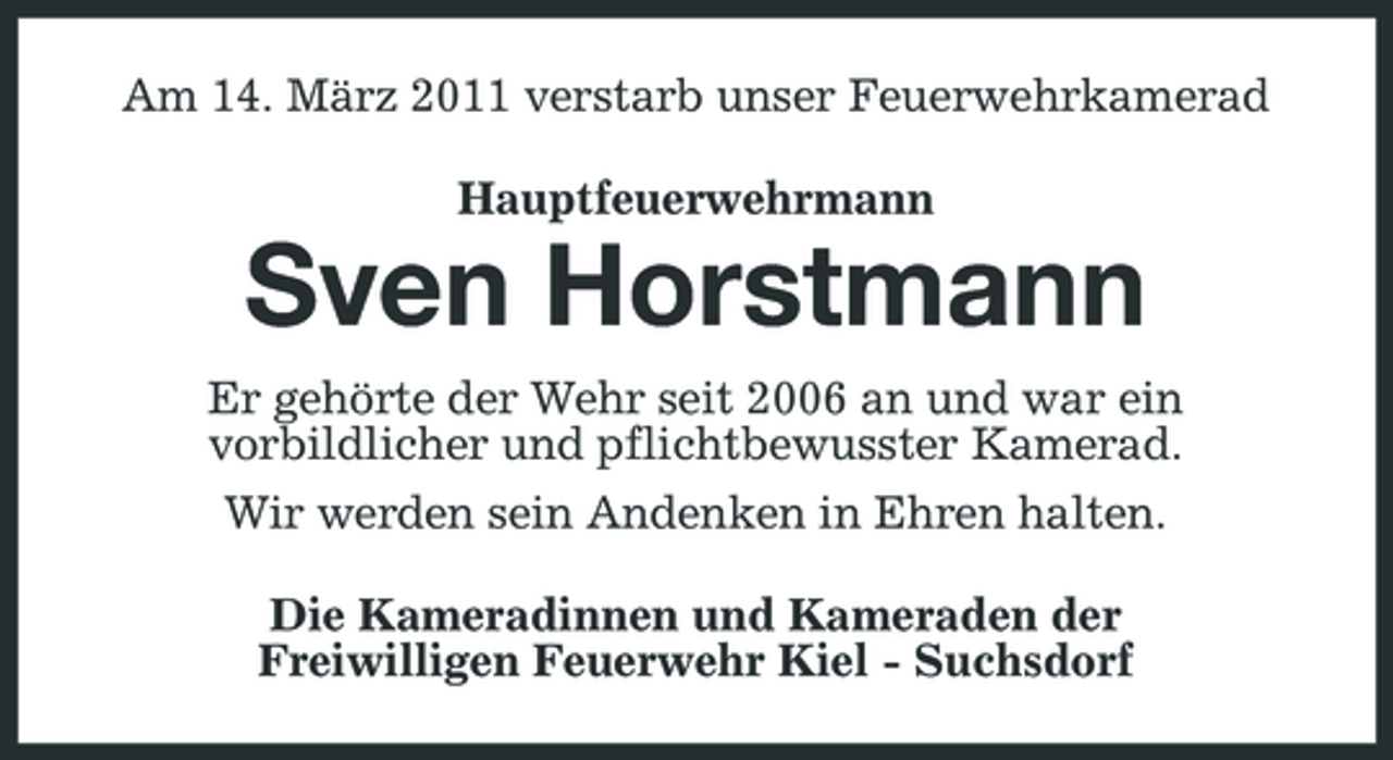<p>Am 14. März 2011 verstarb unser Feuerwehrkamerad Hauptfeuerwehrmann</p><p>Sven Horstmann<br />Er gehörte der Wehr seit 2006 an und war ein vorbildlicher und pflichtbewusster Kamerad. Wir werden sein Andenken in Ehren halten. Die Kameradinnen und Kameraden der Freiwilligen Feuerwehr Kiel - Suchsdorf</p>
