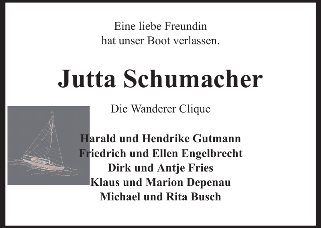 <p>Eine liebe Freundin<br />hat unser Boot verlassen.</p><p>Jutta Schumacher<br />Die Wanderer Clique<br />Harald und Hendrike Gutmann<br />Friedrich und Ellen Engelbrecht<br />Dirk und Antje Fries<br />Klaus und Marion Depenau<br />Michael und Rita Busch</p>