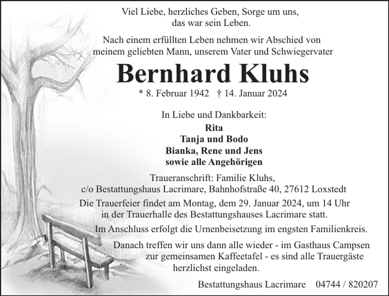 <p>Viel Liebe, herzliches Geben, Sorge um uns,<br />das war sein Leben.<br />Nach einem erfüllten Leben nehmen wir Abschied von<br />meinem geliebten Mann, unserem Vater und Schwiegervater</p><p>Bernhard Kluhs<br />* 8. Februar 1942 † 14. Januar 2024<br />In Liebe und Dankbarkeit:<br />Rita<br />Tanja und Bodo<br />Bianka, Rene und Jens<br />sowie alle Angehörigen</p><p>Traueranschrift: Familie Kluhs,<br />c/o Bestattungshaus Lacrimare, Bahnhofstraße 40, 27612 Loxstedt<br />Die Trauerfeier findet am Montag, dem 29. Januar 2024, um 14 Uhr<br />in der Trauerhalle des Bestattungshauses Lacrimare statt.<br />Im Anschluss erfolgt die Urnenbeisetzung im engsten Familienkreis.<br />Danach treffen wir uns dann alle wieder - im Gasthaus Campsen<br />zur gemeinsamen Kaffeetafel - es sind alle Trauergäste<br />herzlichst eingeladen.<br />Bestattungshaus Lacrimare 04744 / 820207</p>