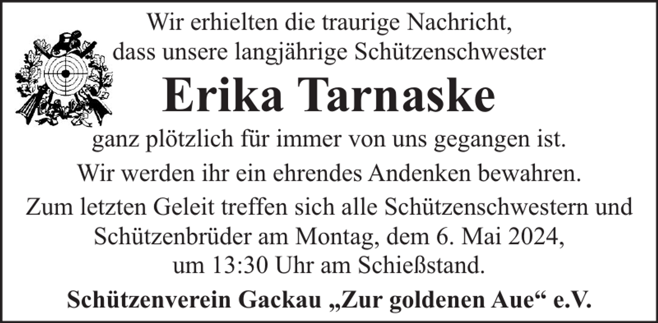 <p>Wir erhielten die traurige Nachricht,<br />dass unsere langjährige Schützenschwester</p><p>Erika Tarnaske</p><p>ganz plötzlich für immer von uns gegangen ist.<br />Wir werden ihr ein ehrendes Andenken bewahren.<br />Zum letzten Geleit treffen sich alle Schützenschwestern und<br />Schützenbrüder am Montag, dem 6. Mai 2024,<br />um 13:30 Uhr am Schießstand.<br />Schützenverein Gackau „Zur goldenen Aue“ e.V.</p>