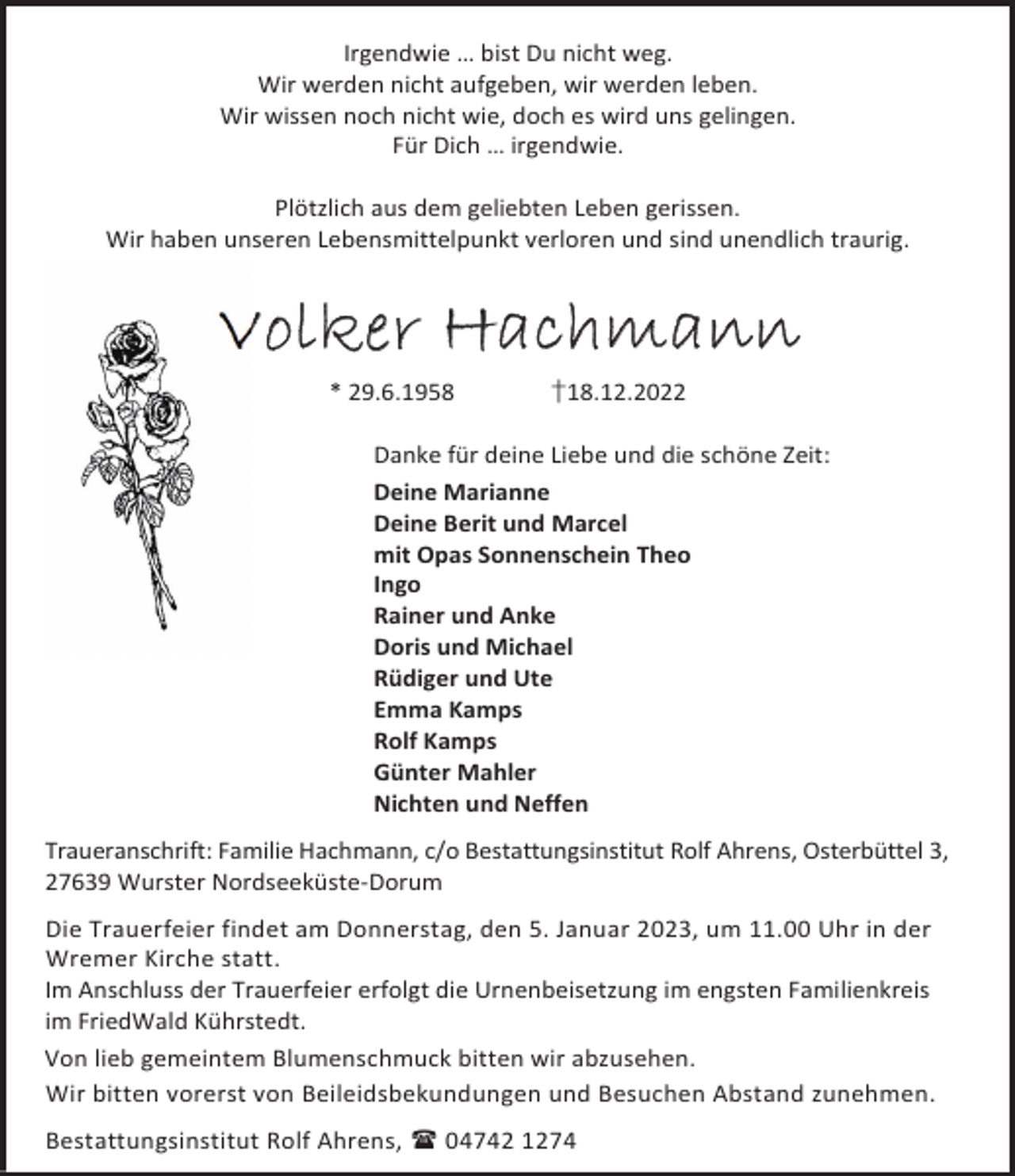 <p>Irgendwie … bist Du nicht weg.<br />Wir werden nicht aufgeben, wir werden leben.<br />Wir wissen noch nicht wie, doch es wird uns gelingen.<br />Für Dich … irgendwie.<br />Plötzlich aus dem geliebten Leben gerissen.<br />Wir haben unseren Lebensmittelpunkt verloren und sind unendlich traurig.</p><p>Volker Hachmann<br />* 29.6.1958</p><p>†18.12.2022</p><p>Danke für deine Liebe und die schöne Zeit:<br />Deine Marianne<br />Deine Berit und Marcel<br />mit Opas Sonnenschein Theo<br />Ingo<br />Rainer und Anke<br />Doris und Michael<br />Rüdiger und Ute<br />Emma Kamps<br />Rolf Kamps<br />Günter Mahler<br />Nichten und Neffen<br />Traueranschrift: Familie Hachmann, c/o Bestattungsinstitut Rolf Ahrens, Osterbüttel 3,<br />27639 Wurster Nordseeküste-Dorum<br />Die Trauerfeier findet am Donnerstag, den 5. Januar 2023, um 11.00 Uhr in der<br />Wremer Kirche statt.<br />Im Anschluss der Trauerfeier erfolgt die Urnenbeisetzung im engsten Familienkreis<br />im FriedWald Kührstedt.<br />Von lieb gemeintem Blumenschmuck bitten wir abzusehen.<br />Wir bitten vorerst von Beileidsbekundungen und Besuchen Abstand zunehmen.<br />Bestattungsinstitut Rolf Ahrens,  04742 1274</p>
