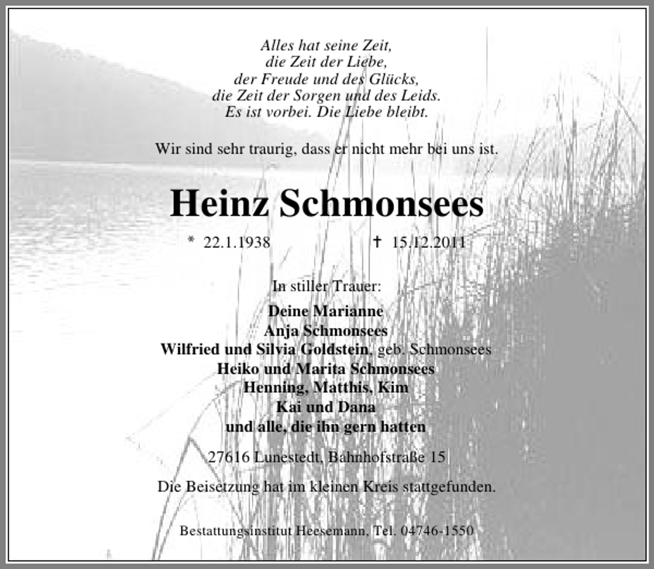 <p>Alles hat seine Zeit,<br />die Zeit der Liebe,<br />der Freude und des Glücks,<br />die Zeit der Sorgen und des Leids.<br />Es ist vorbei. Die Liebe bleibt.<br />Wir sind sehr traurig, dass er nicht mehr bei uns ist.</p><p>Heinz Schmonsees<br />22.1.1938</p><p>15.12.2011<br />In stiller Trauer:</p><p>Deine Marianne<br />Anja Schmonsees<br />Wilfried und Silvia Goldstein, geb. Schmonsees<br />Heiko und Marita Schmonsees<br />Henning, Matthis, Kim<br />Kai und Dana<br />und alle, die ihn gern hatten<br />27616 Lunestedt, Bahnhofstraße 15<br />Die Beisetzung hat im kleinen Kreis stattgefunden.<br />Bestattungsinstitut Heesemann, Tel. 04746-1550</p>