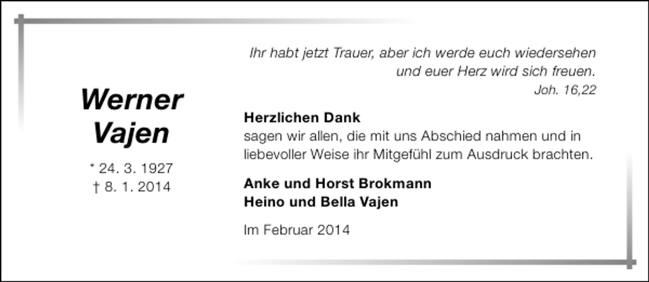 <p>Werner<br />Vajen<br />* 24. 3. 1927<br />† 8. 1. 2014</p><p>Ihr habt jetzt Trauer, aber ich werde euch wiedersehen<br />und euer Herz wird sich freuen.<br />Joh. 16,22</p><p>Herzlichen Dank<br />sagen wir allen, die mit uns Abschied nahmen und in<br />liebevoller Weise ihr Mitgefühl zum Ausdruck brachten.<br />Anke und Horst Brokmann<br />Heino und Bella Vajen<br />Im Februar 2014</p>