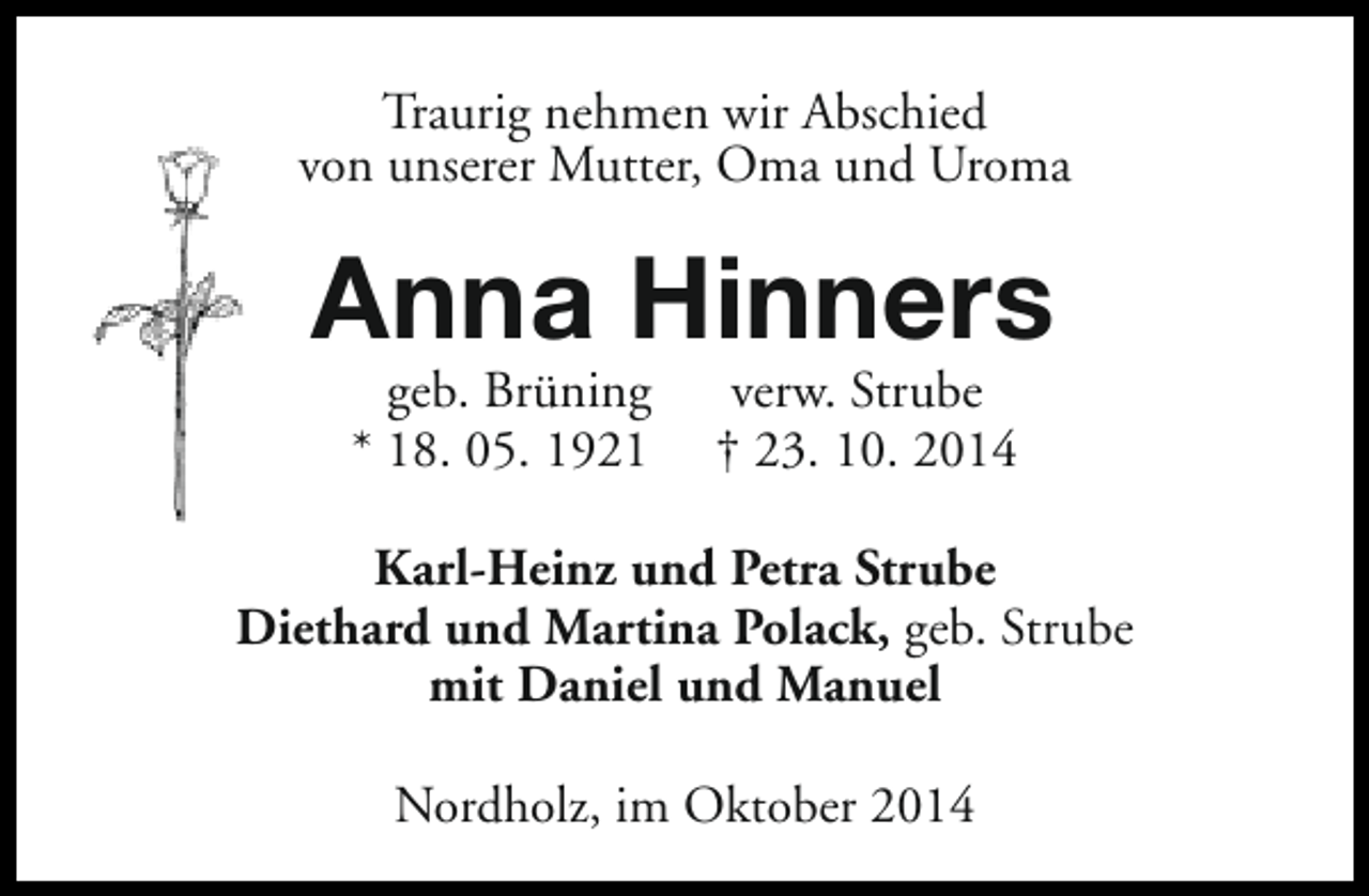 <p>Traurig nehmen wir Abschied<br />von unserer Mutter, Oma und Uroma</p><p>Anna Hinners<br />geb. Brüning<br />* 18. 05. 1921</p><p>verw. Strube<br />† 23. 10. 2014</p><p>Karl-Heinz und Petra Strube<br />Diethard und Martina Polack, geb. Strube<br />mit Daniel und Manuel<br />Nordholz, im Oktober 2014</p>