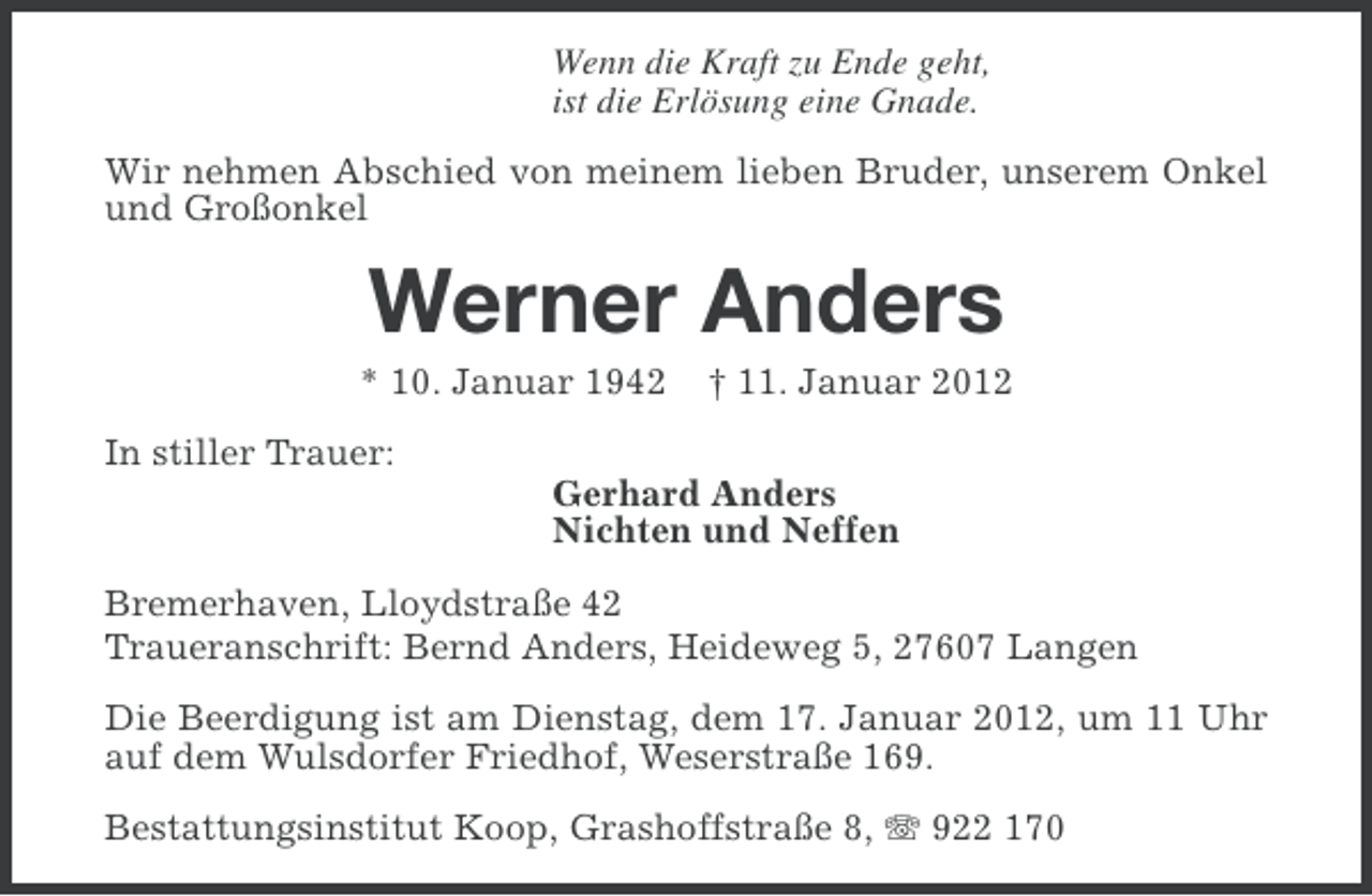 <p>Wenn die Kraft zu Ende geht,<br />ist die Erlösung eine Gnade.<br />Wir nehmen Abschied von meinem lieben Bruder, unserem Onkel<br />und Großonkel</p><p>Werner Anders<br />* 10. Januar 1942</p><p>† 11. Januar 2012</p><p>In stiller Trauer:<br />Gerhard Anders<br />Nichten und Neffen<br />Bremerhaven, Lloydstraße 42<br />Traueranschrift: Bernd Anders, Heideweg 5, 27607 Langen<br />Die Beerdigung ist am Dienstag, dem 17. Januar 2012, um 11 Uhr<br />auf dem Wulsdorfer Friedhof, Weserstraße 169.<br />Bestattungsinstitut Koop, Grashoffstraße 8, 922 170</p>