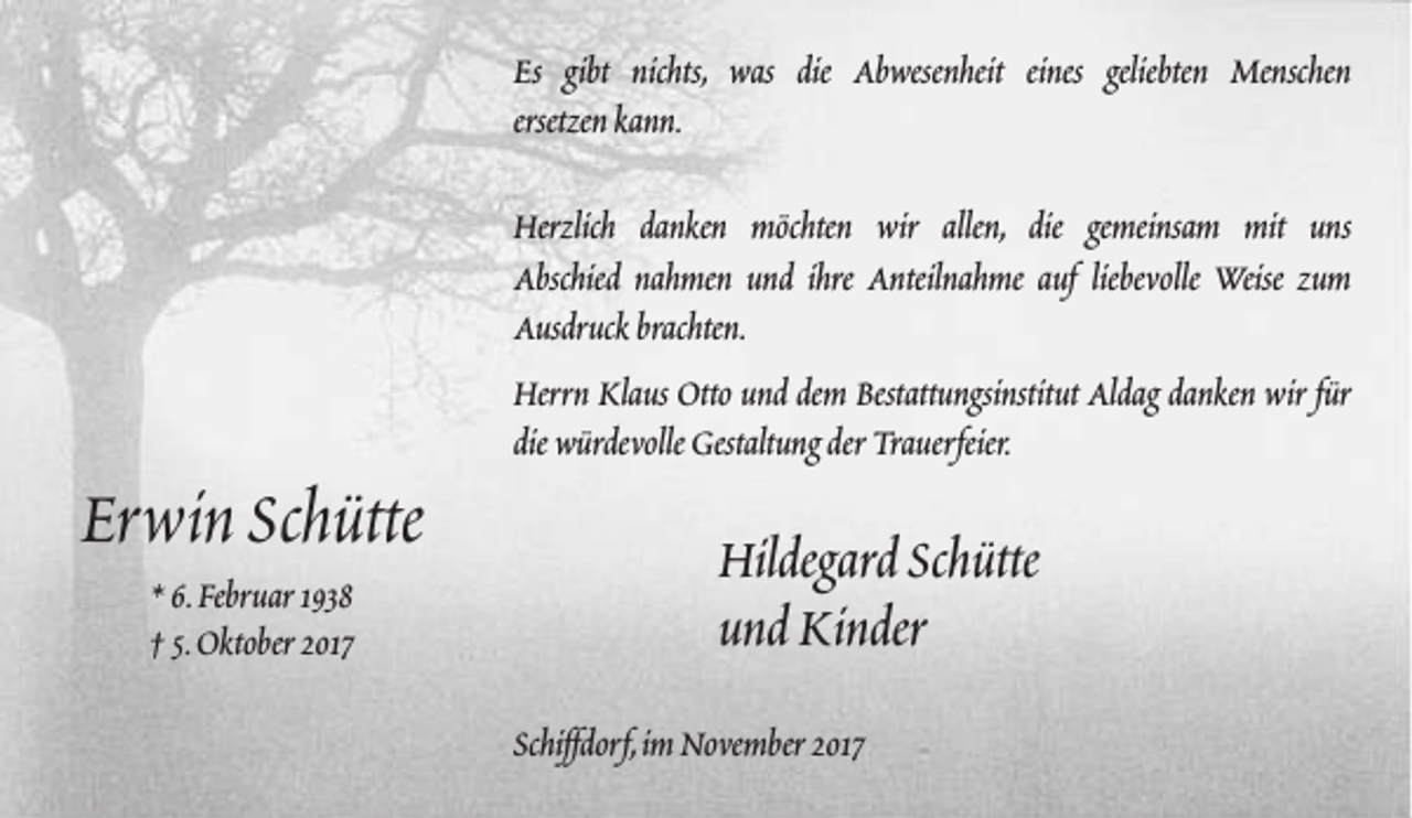 <p>Es gibt nichts, was die Abwesenheit eines geliebten Menschen<br />ersetzen kann.<br />Herzlich danken möchten wir allen, die gemeinsam mit uns<br />Abschied nahmen und ihre Anteilnahme auf liebevolle Weise zum<br />Ausdruck brachten.</p><p>Erwin Schütte<br />* 6.Februar 1938<br />† 5.Oktober 2017</p><p>Herrn Klaus Otto und dem Bestattungsinstitut Aldag danken wir für<br />die würdevolle Gestaltung der Trauerfeier.</p><p>Hildegard Schütte<br />und Kinder<br />Schiffdorf,im November 2017</p>