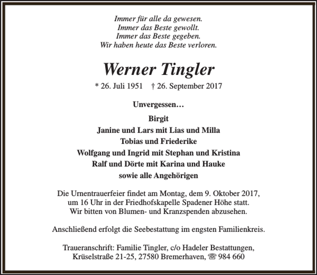 <p>Immer für alle da gewesen.<br />Immer das Beste gewollt.<br />Immer das Beste gegeben.<br />Wir haben heute das Beste verloren.</p><p>Werner Tingler</p><p>* 26. Juli 1951</p><p>† 26. September 2017</p><p>Unvergessen…<br />Birgit<br />Janine und Lars mit Lias und Milla<br />Tobias und Friederike<br />Wolfgang und Ingrid mit Stephan und Kristina<br />Ralf und Dörte mit Karina und Hauke<br />sowie alle Angehörigen<br />Die Urnentrauerfeier findet am Montag, dem 9. Oktober 2017,<br />um 16 Uhr in der Friedhofskapelle Spadener Höhe statt.<br />Wir bitten von Blumen- und Kranzspenden abzusehen.<br />Anschließend erfolgt die Seebestattung im engsten Familienkreis.<br />Traueranschrift: Familie Tingler, c/o Hadeler Bestattungen,<br />Krüselstraße 21-25, 27580 Bremerhaven, s 984 660</p>