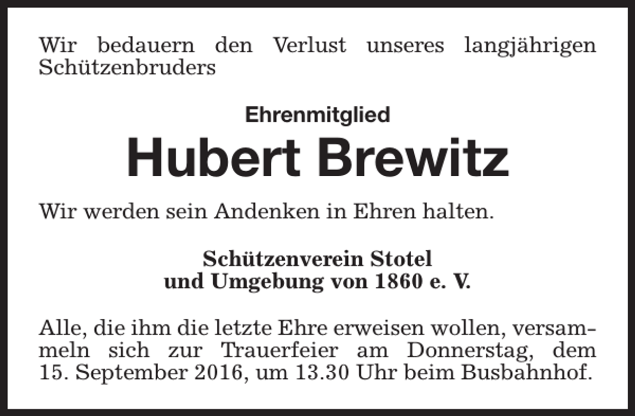 <p>Wir bedauern den Verlust unseres langjährigen<br />Schützenbruders<br />Ehrenmitglied</p><p>Hubert Brewitz<br />Wir werden sein Andenken in Ehren halten.<br />Schützenverein Stotel<br />und Umgebung von 1860 e. V.<br />Alle, die ihm die letzte Ehre erweisen wollen, versammeln sich zur Trauerfeier am Donnerstag, dem<br />15. September 2016, um 13.30 Uhr beim Busbahnhof.</p>